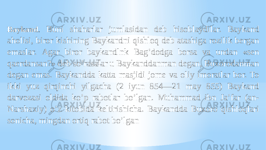 Baykand . Buni shaharlar jumlasidan deb hisoblaydilar. Baykand aholisi, biror kishining Baykandni qishloq deb atashiga rozilik bergan emaslar. Аgar biror baykandlnk Bagʼdodga borsa va undan «sen qaerdansan?» deb soʼrasalar u Baykanddanman degan, Buxorodanman degan emas. Baykandda katta masjidi jome va oliy imoratlar bor. To ikki yuz qirqinchi yilgacha (2 iyun 854—21 may 855) Baykand darvozasi oldida koʼp rabotlar boʼlgan. Muhammad ibn Jaʼfar (an- Narshaxiy) oʼz kitobida keltirishicha. Baykandda Buxoro qishloqlari sonicha, mingdan ortiq rabot boʼlgan 