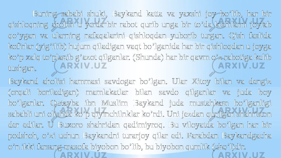  Buning sababi shuki, Baykand katta va yaxshi joy boʼlib, har bir qishloqning aholisi u yerda bir rabot qurib unga bir toʼda kishilarni joylab qoʼygan va ularning nafaqalarini qishloqdan yuborib turgan. Qish faslida kofirlar (yigʼilib) hujum qiladigan vaqt boʼlganida har bir qishloqdan u joyga koʼp xalq toʼplanib gʼazot qilganlar. (Shunda) har bir qavm oʼz rabotiga kelib tushgan. Baykand aholisi hammasi savdogar boʼlgan. Ular Xitoy bilan va dengiz (orqali boriladigan) mamlakatlar bilan savdo qilganlar va juda boy boʼlganlar. Qutayba ibn Muslim Baykand juda mustahkam boʼlganligi sababli uni olishda koʼp qiyinchilnklar koʼrdi. Uni jezdan qurilgan shahriston der edilar. U Buxoro shahridan qadimiyroq. Bu viloyatda boʼlgan har bir podshoh, oʼzi uchun Baykandni turarjoy qilar edi. Farabdan Baykandgacha oʼn ikki farsang masofa biyobon boʼlib, bu biyobon qumlik (choʼl)dir. 