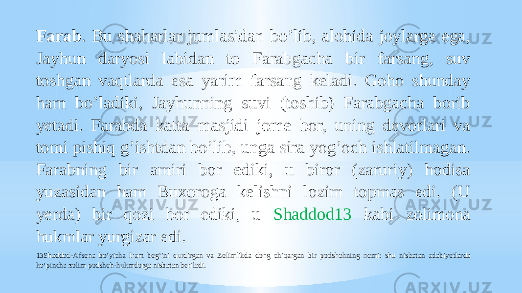 Farab . Bu shaharlar jumlasidan boʼlib, alohida joylarga ega, Jayhun daryosi labidan to Farabgacha bir farsang, suv toshgan vaqtlarda esa yarim farsang keladi. Goho shunday ham boʼladiki, Jayhunning suvi (toshib) Farabgacha borib yetadi. Farabda katta masjidi jome bor, uning devorlari va tomi pishiq gʼishtdan boʼlib, unga sira yogʼoch ishlatilmagan. Farabning bir amiri bor ediki, u biror (zaruriy) hodisa yuzasidan ham Buxoroga kelishni lozim topmas edi. (U yerda) bir qozi bor ediki, u Shaddod13 kabi zolimona hukmlar yurgizar edi. 13Shaddod-Afsona bo‘yicha Iram bog‘ini qurdirgan va Zolimlikda dong chiqargan bir podshohning nomi: shu nisbatan adabiyotlarda ko‘pincha zolim podshoh-hukmdorga nisbatan beriladi. 
