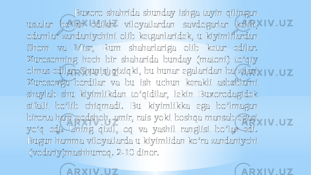  Buxoro shahrida shunday ishga tayin qilingan ustalar boʼlar edilar: viloyatlardan savdogarlar kelib, odamlar zandaniychini olib ketganlaridek, u kiyimlilardan Shom va Misr, Rum shaharlariga olib ketar edilar. Xurosonning hech bir shaharida bunday (matoni) toʼqiy olmas edilar. Shunisi qiziqki, bu hunar egalaridan baʼzilari Xurosonga bordilar va bu ish uchun kerakli asboblarni shaylab shu kiyimlikdan toʼqidilar, lekin Buxorodagidek sifatli boʼlib chiqmadi. Bu kiyimlikka ega boʼlmagan birorta ham podshoh, amir, rais yoki boshqa mansab egasi yoʼq edi. Uning qizil, oq va yashil ranglisi boʼlar edi. Bugun hamma viloyatlarda u kiyimlidan koʼra zandaniychi (vodariy)mashhurroq. 2-10 dinor. 
