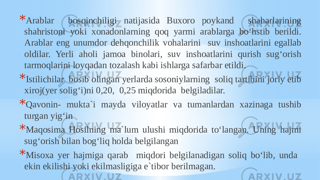 * Arablar bosqinchiligi natijasida Buxoro poykand shaharlarining shahristoni yoki xonadonlarning qoq yarmi arablarga bo‘hstib berildi. Arablar eng unumdor dehqonchilik vohalarini suv inshoatlarini egallab oldilar. Yerli aholi jamoa binolari, suv inshoatlarini qurish sug‘orish tarmoqlarini loyqadan tozalash kabi ishlarga safarbar etildi. * Istilichilar bosib olingan yerlarda sosoniylarning soliq tartibini joriy etib xiroj(yer solig‘i)ni 0,20, 0,25 miqdorida belgiladilar. * Qavonin- mukta`i mayda viloyatlar va tumanlardan xazinaga tushib turgan yig‘in * Maqosima Hosilning ma`lum ulushi miqdorida to‘langan. Uning hajmi sug‘orish bilan bog‘liq holda belgilangan * Misoxa yer hajmiga qarab miqdori belgilanadigan soliq bo‘lib, unda ekin ekilishi yoki ekilmasligiga e`tibor berilmagan. 