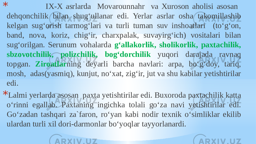 * IX-X asrlarda Movarounnahr va Xuroson aholisi asosan dehqonchilik bilan shug‘ullanar edi. Yerlar asrlar osha takomillashib kelgan sug‘orish tarmog‘lari va turli tuman suv inshoatlari (to‘g‘on, band, nova, koriz, chig‘ir, charxpalak, suvayirg‘ich) vositalari bilan sug‘orilgan. Serunum vohalarda g‘allakorlik, sholikorlik, paxtachilik, sbzovotchilik, polizchilik, bog‘dorchilik yuqori darajada ravnaq topgan. Ziroatlar ning deyarli barcha navlari: arpa, bo‘g‘doy, tariq, mosh, adas(yasmiq), kunjut, no‘xat, zig‘ir, jut va shu kabilar yetishtirilar edi. * Lalmi yerlarda asosan paxta yetishtirilar edi. Buxoroda paxtachilik katta o‘rinni egallab. Paxtaning ingichka tolali go‘za navi yetishtirilar edi. Go‘zadan tashqari za`faron, ro‘yan kabi nodir texnik o‘simliklar ekilib ulardan turli xil dori-darmonlar bo‘yoqlar tayyorlanardi. 