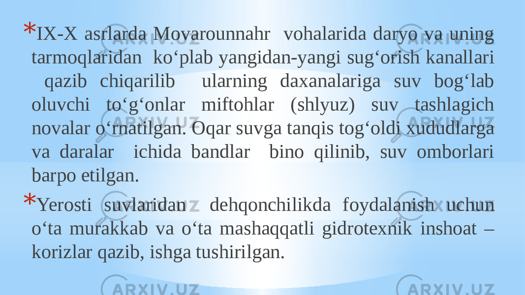 * IX-X asrlarda Movarounnahr vohalarida daryo va uning tarmoqlaridan ko‘plab yangidan-yangi sug‘orish kanallari qazib chiqarilib ularning daxanalariga suv bog‘lab oluvchi to‘g‘onlar miftohlar (shlyuz) suv tashlagich novalar o‘rnatilgan. Oqar suvga tanqis tog‘oldi xududlarga va daralar ichida bandlar bino qilinib, suv omborlari barpo etilgan. * Yerosti suvlaridan dehqonchilikda foydalanish uchun o‘ta murakkab va o‘ta mashaqqatli gidrotexnik inshoat – korizlar qazib, ishga tushirilgan. 