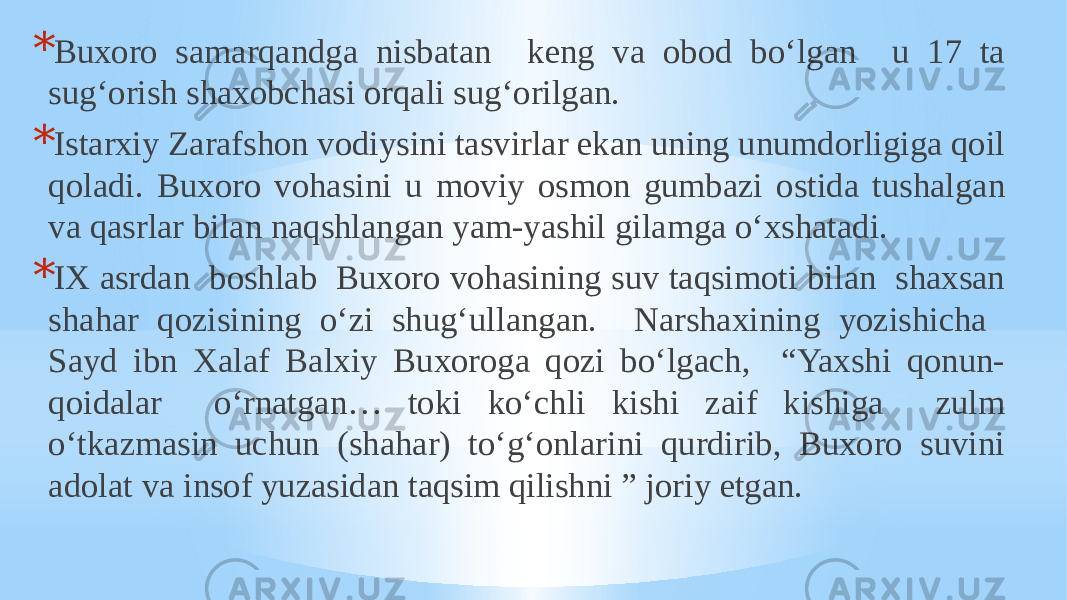 * Buxoro samarqandga nisbatan keng va obod bo‘lgan u 17 ta sug‘orish shaxobchasi orqali sug‘orilgan. * Istarxiy Zarafshon vodiysini tasvirlar ekan uning unumdorligiga qoil qoladi. Buxoro vohasini u moviy osmon gumbazi ostida tushalgan va qasrlar bilan naqshlangan yam-yashil gilamga o‘xshatadi. * IX asrdan boshlab Buxoro vohasining suv taqsimoti bilan shaxsan shahar qozisining o‘zi shug‘ullangan. Narshaxining yozishicha Sayd ibn Xalaf Balxiy Buxoroga qozi bo‘lgach, “Yaxshi qonun- qoidalar o‘rnatgan… toki ko‘chli kishi zaif kishiga zulm o‘tkazmasin uchun (shahar) to‘g‘onlarini qurdirib, Buxoro suvini adolat va insof yuzasidan taqsim qilishni ” joriy etgan. 