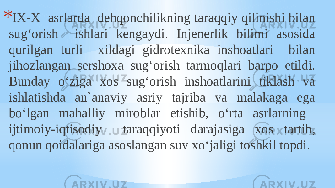 * IX-X asrlarda dehqonchilikning taraqqiy qilinishi bilan sug‘orish ishlari kengaydi. Injenerlik bilimi asosida qurilgan turli xildagi gidrotexnika inshoatlari bilan jihozlangan sershoxa sug‘orish tarmoqlari barpo etildi. Bunday o‘ziga xos sug‘orish inshoatlarini tiklash va ishlatishda an`anaviy asriy tajriba va malakaga ega bo‘lgan mahalliy miroblar etishib, o‘rta asrlarning ijtimoiy-iqtisodiy taraqqiyoti darajasiga xos tartib, qonun qoidalariga asoslangan suv xo‘jaligi toshkil topdi. 