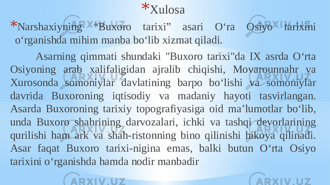 * Xulosa * Narshaxiyning “Buxoro tarixi” asari O‘ra Osiyo tarixini o‘rganishda mihim manba bo‘lib xizmat qiladi. Asarning qimmati shundaki &#34;Buxoro tarixi&#34;da IX asrda Oʻrta Osiyoning arab xalifaligidan ajralib chiqishi, Movarounnahr va Xurosonda somoniylar davlatining barpo boʻlishi va somoniylar davrida Buxoroning iqtisodiy va madaniy hayoti tasvirlangan. Asarda Buxoroning tarixiy topografiyasiga oid maʼlumotlar boʻlib, unda Buxoro shahrining darvozalari, ichki va tashqi devorlarining qurilishi ham ark va shah-ristonning bino qilinishi hikoya qilinadi. Asar faqat Buxoro tarixi-nigina emas, balki butun Oʻrta Osiyo tarixini oʻrganishda hamda nodir manbadir 