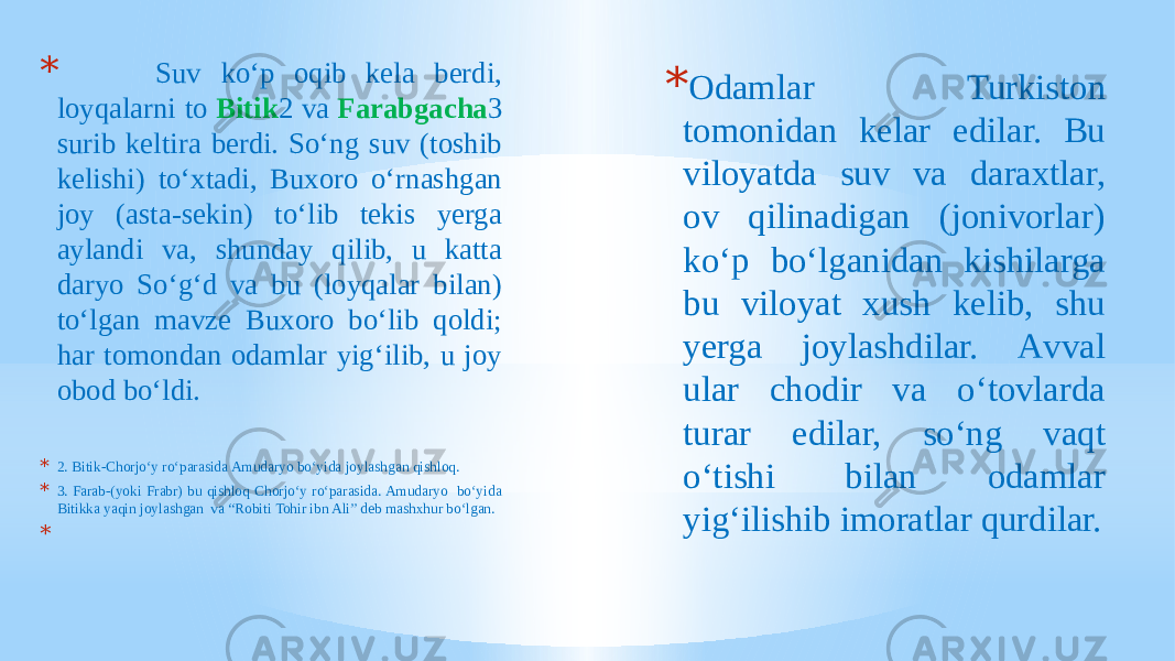 * Suv ko‘p oqib kela berdi, loyqalarni to Bitik 2 va Farabgacha 3 surib keltira berdi. So‘ng suv (toshib kelishi) to‘xtadi, Buxoro o‘rnashgan joy (asta-sekin) to‘lib tekis yerga aylandi va, shunday qilib, u katta daryo So‘g‘d va bu (loyqalar bilan) to‘lgan mavze Buxoro bo‘lib qoldi; har tomondan odamlar yig‘ilib, u joy obod bo‘ldi. * 2. Bitik-Chorjo‘y ro‘parasida Amudaryo bo‘yida joylashgan qishloq. * 3. Farab-(yoki Frabr) bu qishloq Chorjo‘y ro‘parasida. Amudaryo bo‘yida Bitikka yaqin joylashgan va “Robiti Tohir ibn Ali” deb mashxhur bo‘lgan. * * Odamlar Turkiston tomonidan kelar edilar. Bu viloyatda suv va daraxtlar, ov qilinadigan (jonivorlar) ko‘p bo‘lganidan kishilarga bu viloyat xush kelib, shu yerga joylashdilar. Аvval ular chodir va o‘tovlarda turar edilar, so‘ng vaqt o‘tishi bilan odamlar yig‘ilishib imoratlar qurdilar. 