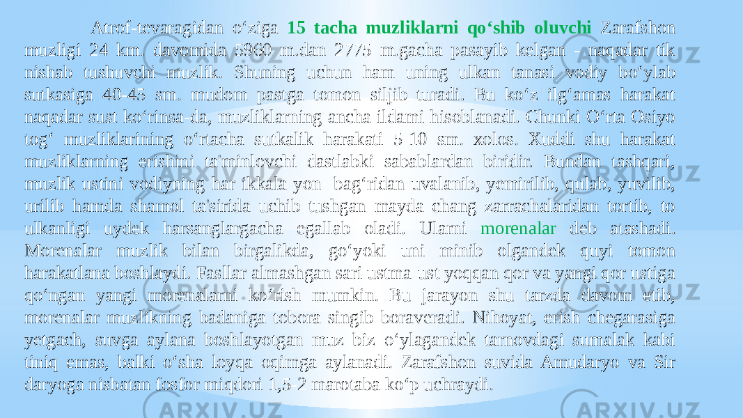  Atrof-tevaragidan o‘ziga 15 tacha muzliklarni qo‘shib oluvchi Zarafshon muzligi 24 km. davomida 5960 m.dan 2775 m.gacha pasayib kelgan - naqadar tik nishab tushuvchi muzlik. Shuning uchun ham uning ulkan tanasi vodiy bo‘ylab sutkasiga 40-45 sm. mudom pastga tomon siljib turadi. Bu ko‘z ilg‘amas harakat naqadar sust ko‘rinsa-da, muzliklarning ancha ildami hisoblanadi. Chunki O‘rta Osiyo tog‘ muzliklarining o‘rtacha sutkalik harakati 5-10 sm. xolos. Xuddi shu harakat muzliklarning erishini ta&#39;minlovchi dastlabki sabablardan biridir. Bundan tashqari, muzlik ustini vodiyning har ikkala yon- bag‘ridan uvalanib, yemirilib, qulab, yuvilib, urilib hamda shamol ta&#39;sirida uchib tushgan mayda chang zarrachalaridan tortib, to ulkanligi uydek harsanglargacha egallab oladi. Ularni morenalar deb atashadi. Morenalar muzlik bilan birgalikda, go‘yoki uni minib olgandek quyi tomon harakatlana boshlaydi. Fasllar almashgan sari ustma-ust yoqqan qor va yangi qor ustiga qo‘ngan yangi morenalarni ko‘rish mumkin. Bu jarayon shu tarzda davom etib, morenalar muzlikning badaniga tobora singib boraveradi. Nihoyat, erish chegarasiga yetgach, suvga aylana boshlayotgan muz biz o‘ylagandek tarnovdagi sumalak kabi tiniq emas, balki o‘sha loyqa oqimga aylanadi. Zarafshon suvida Amudaryo va Sir daryoga nisbatan fosfor miqdori 1,5-2 marotaba ko‘p uchraydi. 