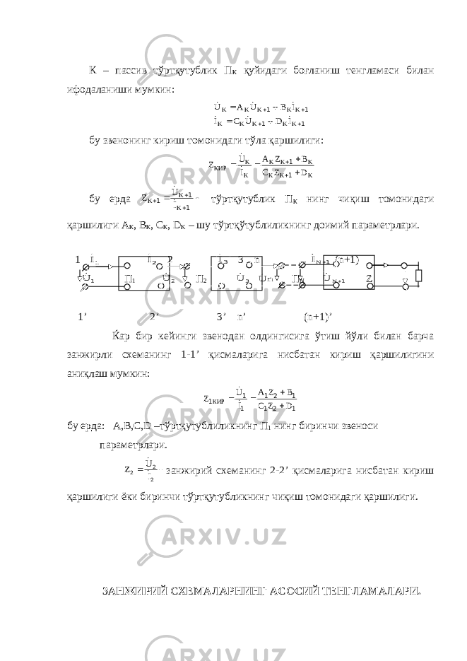 К – пассив тўртқутублик П К қуйидаги боғланиш тенгламаси билан ифодаланиши мумкин:1 1 1 1         K K K K K K K K K K I D U C I I B U A U       бу звенонинг кириш томонидаги тўла қаршилиги: K K K K K K K K КИР D Z C B Z A I U Z       1 1   бу ерда      1 1 1 K K K I U Z   т ў рт қ утублик П К нинг чи қ иш томонидаги қ аршилиги А К , В К , С К , D K – шу т ў рт қў тублиликнинг доимий параметрлари . 1 1I 2I 2 3I 3 n 1NI (n+1) 1 U П 1 2 U П 2 3 U n U П N 1N U Z 1’ 2’ 3’ n’ (n+1)’ Ќар бир кейинги звенодан олдингисига ў тиш й ў ли билан барча занжирли схеманинг 1-1’ қ исмаларига нисбатан кириш қ аршилигини ани қ лаш мумкин : 1 2 1 1 2 1 1 1 1 D Z C B Z A I U Z КИР       бу ерда: А,В,С, D –тўртқутублиликнинг П 1 нинг биринчи звеноси параметрлари.   2 2 2 I U Z   занжирий схеманинг 2-2’ қисмаларига нисбатан кириш қаршилиги ёки биринчи тўртқутубликнинг чиқиш томонидаги қаршилиги. ЗАНЖИРИЙ СХЕМАЛАРНИНГ АСОСИЙ ТЕНГЛАМАЛАРИ. 