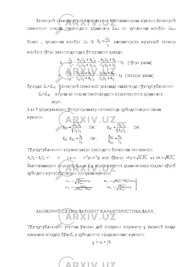 Занжирий схемаларнинг звеноларини мостлаштириш мумкин.Занжирий схеманинг чиқиш томонидаги қаршилик Z N +1 ни кучланиш манбаи U N +1 билан , кучланиш манбаи U 1 íè 1 1 1 I U Z    алмаштирсак мураккаб занжир манбага тўғри улангандагидек ўзгаришсиз қолади. 1. 1 1 2 1 1 2 1 21 2 1 21 2 1 1 1 Z D Z C B Z A I D U C I B U A I U              (тўғри улаш) 2. 2 1 1 1 1 1 1 11 1 1 11 1 1 2 2 Z A Z C B Z D I A U C I B U D I U              (тескари улаш) бу ерда: Z 1 = Z 1 C занжирий схема мос равишда ишлаганда тўртқутубликнинг Z 2 = Z 2 C кириш ва чиқиш томонлардаги характеристик қаршилик- лари. 1 ва 2 формулаларни ўзгартиришлар натижасида қуйидагиларни олиш мумкин: 1 1 2 1 1 1 2 1 1 1 1 1 2 1 1 1 1 1 D A Z Z ] OM[ C B Z Z ] OM[ C A D B Z ] OM[ D C B A Z C C C C C C      Тўртқутубликнинг параметрлари орасидаги боғланиш тенгламаси ) sh ch чунки( га C B D A     2 2 1 1 1 1 1 мос бўлган 1 1D A сh  ва 1 1C B sh  белгилашларни киритиб, Z 1 C ва Z 2 C характеристик қаршиликлар орқали кўриб қуйидаги муносабатларни аниқлаш мумкин:             ch ZZ D ; Z Z sh C sh Z Z B ; ch ZZ A CC C C C C CC 12 1 2 1 1 2 1 1 21 1 ЗАНЖИРИЙ СХЕМАЛАРНИНГ ХАРАКТЕРИСТИКАЛАРИ. Тўртқутубликнинг узатиш ўлчови деб аталувчи параметр  умумий ќолда комплекс миқдор бўлиб, у қуйидагича ифодаланиши мумкин:  =  + j  