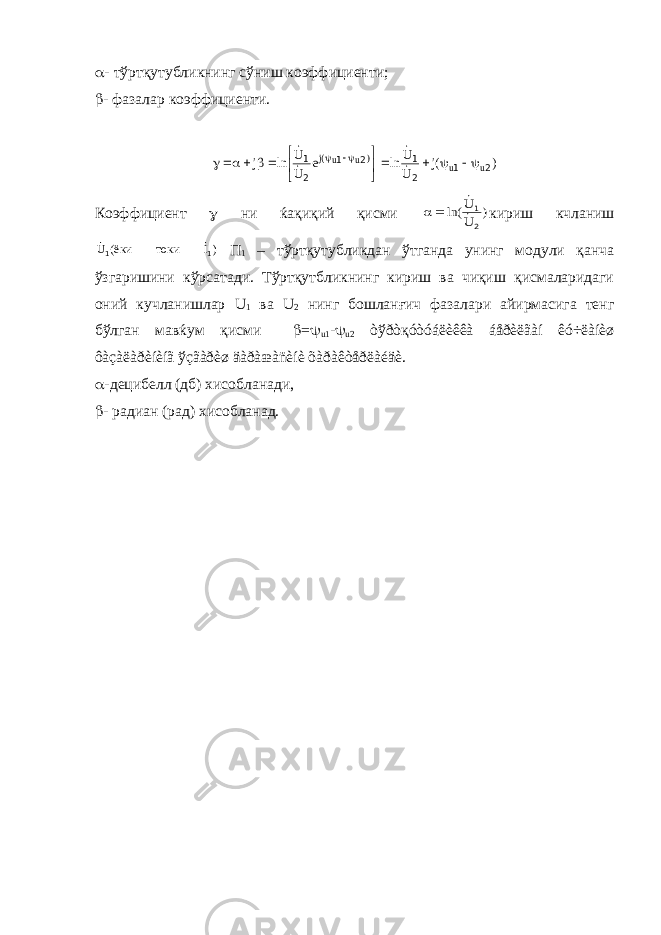  - тўртқутубликнинг сўниш коэффициенти;  - фазалар коэффициенти.) (j U U ln e U U ln j u u ) u u(j 2 1 2 1 2 1 2 1                Коэффициент  ни ќақиқий қисми ) U U ln( 2 1     кириш кчланиш )Iтокиёки(U 11  П 1 – тўртқутубликдан ўтганда унинг модули қанча ўзгаришини кўрсатади. Тўртқутбликнинг кириш ва чиқиш қисмаларидаги оний кучланишлар U 1 ва U 2 нинг бошланғич фазалари айирмасига тенг бўлган мавќум қисми  =  u 1 -  u 2 òўðòқóòóáëèêêà áåðèëãàí êó÷ëàíèø ôàçàëàðèíèíã ўçãàðèø äàðàæàñèíè õàðàêòåðëàéäè.  -децибелл (дб) хисобланади,  - радиан (рад) хисобланад. 