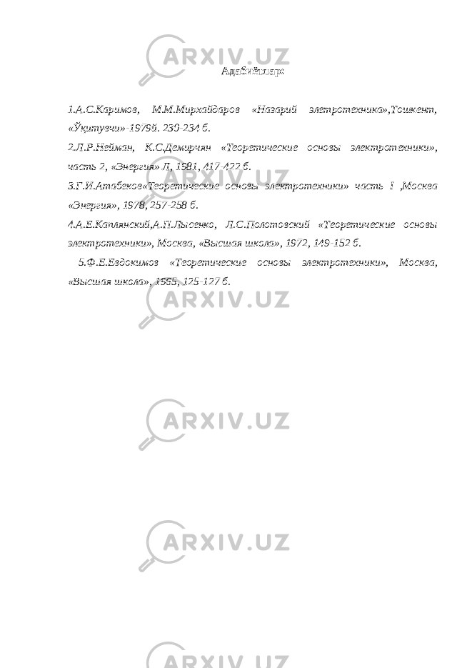 Адабиётлар: 1.А.С.Каримов, М.М.Мирхайдаров «Назарий элетротехника»,Тошкент, «Ўқитувчи»-1979й. 230-234 б. 2.Л.Р.Нейман, К.С.Демирчян «Теоретические основы электротехники», часть 2, «Энергия» Л, 1981, 417-422 б. 3.Г.И.Атабеков«Теоретические основы электротехники» часть I ,Москва «Энергия», 1978, 257-258 б. 4.А.Е.Каплянский,А.П.Лысенко, Л.С.Полотовский «Теоретические основы электротехники», Москва, «Высшая школа», 1972, 149-152 б. 5.Ф.Е.Евдокимов «Теоретические основы электротехники», Москва, «Высшая школа», 1965, 125-127 б. 