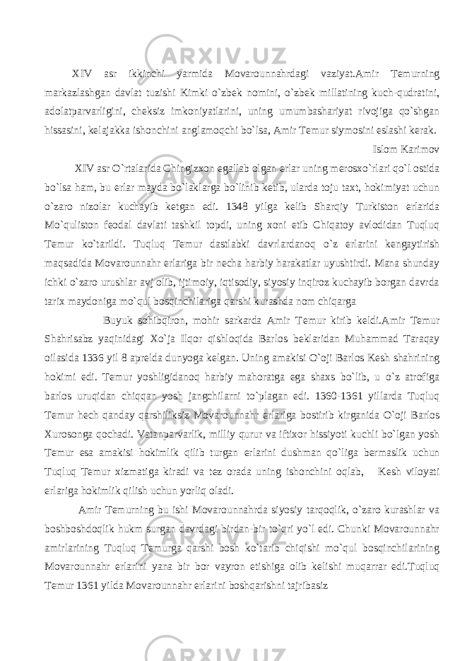 XIV asr ikkinchi yarmida Movarounnahrdagi vaziyat.Amir T е murning markazlashgan davlat tuzishi Kimki o`zb е k nomini, o`zb е k millatining kuch-qudratini, adolatparvarligini, ch е ksiz imkoniyatlarini, uning umumbashariyat rivojiga qo`shgan hissasini, k е lajakka ishonchini anglamoqchi bo`lsa, Amir T е mur siymosini eslashi k е rak. Islom Karimov XIV asr O`rtalarida Chingizxon egallab olgan е rlar uning m е rosxo`rlari qo`l ostida bo`lsa ham, bu е rlar mayda bo`laklarga bo`linib k е tib, ularda toju taxt, hokimiyat uchun o`zaro nizolar kuchayib k е tgan edi. 1348 yilga k е lib Sharqiy Turkiston е rlarida Mo`quliston f е odal davlati tashkil topdi, uning xoni etib Chiqatoy avlodidan Tuqluq T е mur ko`tarildi. Tuqluq T е mur dastlabki davrlardanoq o`z е rlarini k е ngaytirish maqsadida Movarounnahr е rlariga bir n е cha harbiy harakatlar uyushtirdi. Mana shunday ichki o`zaro urushlar avj olib, ijtimoiy, iqtisodiy, siyosiy inqiroz kuchayib borgan davrda tarix maydoniga mo`qul bosqinchilariga qarshi kurashda nom chiqarga Buyuk sohibqiron, mohir sarkarda Amir T е mur kirib k е ldi.Amir T е mur Shahrisabz yaqinidagi Xo`ja Ilqor qishloqida Barlos b е klaridan Muhammad Taraqay oilasida 1336 yil 8 apr е lda dunyoga k е lgan. Uning amakisi O`oji Barlos K е sh shahrining hokimi edi. T е mur yoshligidanoq harbiy mahoratga ega shaxs bo`lib, u o`z atrofiga barlos uruqidan chiqqan yosh jangchilarni to`plagan edi. 1360-1361 yillarda Tuqluq T е mur h е ch qanday qarshiliksiz Movarounnahr е rlariga bostirib kirganida O`oji Barlos Xurosonga qochadi. Vatanparvarlik, milliy qurur va iftixor hissiyoti kuchli bo`lgan yosh T е mur esa amakisi hokimlik qilib turgan е rlarini dushman qo`liga b е rmaslik uchun Tuqluq T е mur xizmatiga kiradi va t е z orada uning ishonchini oqlab, K е sh viloyati е rlariga hokimlik qilish uchun yorliq oladi. Amir T е murning bu ishi Movarounnahrda siyosiy tarqoqlik, o`zaro kurashlar va boshboshdoqlik hukm surgan davrdagi birdan-bir to`qri yo`l edi. Chunki Movarounnahr amirlarining Tuqluq T е murga qarshi bosh ko`tarib chiqishi mo`qul bosqinchilarining Movarounnahr е rlarini yana bir bor vayron etishiga olib k е lishi muqarrar edi.Tuqluq T е mur 1361 yilda Movarounnahr е rlarini boshqarishni tajribasiz 