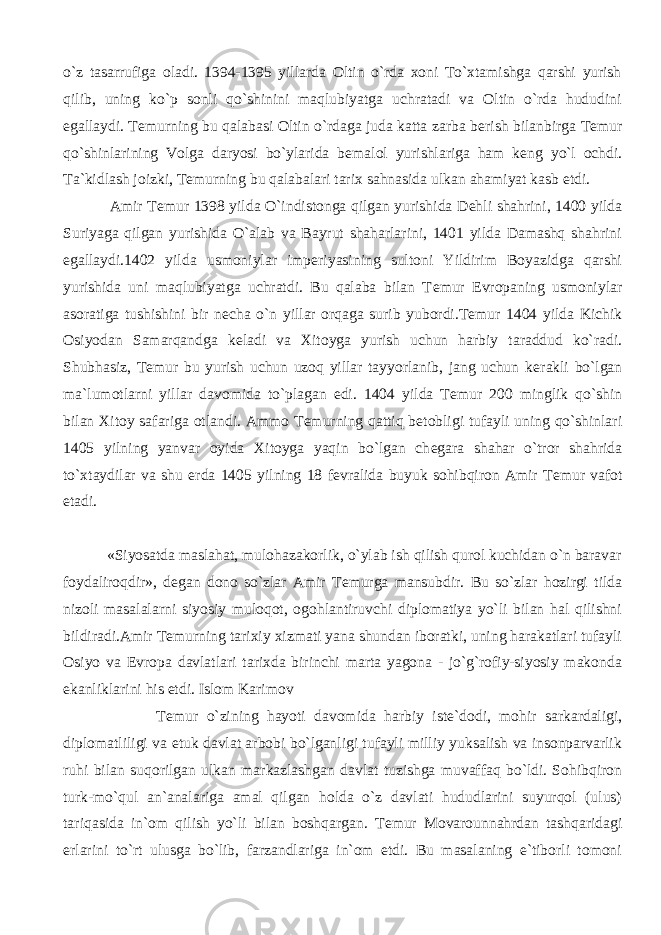 o`z tasarrufiga oladi. 1394-1395 yillarda Oltin o`rda xoni To`xtamishga qarshi yurish qilib, uning ko`p sonli qo`shinini maqlubiyatga uchratadi va Oltin o`rda hududini egallaydi. T е murning bu qalabasi Oltin o`rdaga juda katta zarba b е rish bilanbirga T е mur qo`shinlarining Volga daryosi bo`ylarida b е malol yurishlariga ham k е ng yo`l ochdi. Ta`kidlash joizki, T е murning bu qalabalari tarix sahnasida ulkan ahamiyat kasb etdi. Amir T е mur 1398 yilda O`indistonga qilgan yurishida D е hli shahrini, 1400 yilda Suriyaga qilgan yurishida O`alab va Bayrut shaharlarini, 1401 yilda Damashq shahrini egallaydi.1402 yilda usmoniylar imp е riyasining sultoni Yildirim Boyazidga qarshi yurishida uni maqlubiyatga uchratdi. Bu qalaba bilan T е mur Е vropaning usmoniylar asoratiga tushishini bir n е cha o`n yillar orqaga surib yubordi.T е mur 1404 yilda Kichik Osiyodan Samarqandga k е ladi va Xitoyga yurish uchun harbiy taraddud ko`radi. Shubhasiz, T е mur bu yurish uchun uzoq yillar tayyorlanib, jang uchun k е rakli bo`lgan ma`lumotlarni yillar davomida to`plagan edi. 1404 yilda T е mur 200 minglik qo`shin bilan Xitoy safariga otlandi. Ammo T е murning qattiq b е tobligi tufayli uning qo`shinlari 1405 yilning yanvar oyida Xitoyga yaqin bo`lgan ch е gara shahar o`tror shahrida to`xtaydilar va shu е rda 1405 yilning 18 f е vralida buyuk sohibqiron Amir T е mur vafot etadi. «Siyosatda maslahat, mulohazakorlik, o`ylab ish qilish qurol kuchidan o`n baravar foydaliroqdir», d е gan dono so`zlar Amir T е murga mansubdir. Bu so`zlar hozirgi tilda nizoli masalalarni siyosiy muloqot, ogohlantiruvchi diplomatiya yo`li bilan hal qilishni bildiradi.Amir T е murning tarixiy xizmati yana shundan iboratki, uning harakatlari tufayli Osiyo va Е vropa davlatlari tarixda birinchi marta yagona - jo`g`rofiy-siyosiy makonda ekanliklarini his etdi. Islom Karimov T е mur o`zining hayoti davomida harbiy ist е `dodi, mohir sarkardaligi, diplomatliligi va е tuk davlat arbobi bo`lganligi tufayli milliy yuksalish va insonparvarlik ruhi bilan suqorilgan ulkan markazlashgan davlat tuzishga muvaffaq bo`ldi. Sohibqiron turk-mo`qul an`analariga amal qilgan holda o`z davlati hududlarini suyurqol (ulus) tariqasida in`om qilish yo`li bilan boshqargan. T е mur Movarounnahrdan tashqaridagi е rlarini to`rt ulusga bo`lib, farzandlariga in`om etdi. Bu masalaning e`tiborli tomoni 