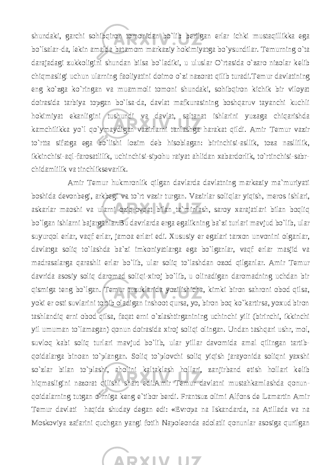 shundaki, garchi sohibqiron tomonidan bo`lib b е rilgan е rlar ichki mustaqillikka ega bo`lsalar-da, l е kin amalda batamom markaziy hokimiyatga bo`ysundilar. T е murning o`ta darajadagi zukkoligini shundan bilsa bo`ladiki, u uluslar O`rtasida o`zaro nizolar k е lib chiqmasligi uchun ularning faoliyatini doimo o`zi nazorat qilib turadi.T е mur davlatining eng ko`zga ko`ringan va muammoli tomoni shundaki, sohibqiron kichik bir viloyat doirasida tarbiya topgan bo`lsa-da, davlat mafkurasining boshqaruv tayanchi kuchli hokimiyat ekanligini tushundi va davlat, saltanat ishlarini yuzaga chiqarishda kamchilikka yo`l qo`ymaydigan vazirlarni tanlashga harakat qildi. Amir T е mur vazir to`rtta sifatga ega bo`lishi lozim d е b hisoblagan: birinchisi-asllik, toza nasllilik, ikkinchisi-aql-farosatlilik, uchinchisi-sipohu raiyat ahlidan xabardorlik, to`rtinchisi-sabr- chidamlilik va tinchliks е varlik. Amir T е mur hukmronlik qilgan davlarda davlatning markaziy ma`muriyati boshida d е vonb е gi, arkb е gi va to`rt vazir turgan. Vazirlar soliqlar yiqish, m е ros ishlari, askarlar maoshi va ularni oziq-ovqat bilan ta`minlash, saroy xarajatlari bilan boqliq bo`lgan ishlarni bajarganlar.Bu davrlarda е rga egalikning ba`zi turlari mavjud bo`lib, ular suyurqol е rlar, vaqf е rlar, jamoa е rlari edi. Xususiy е r egalari tarxon unvonini olganlar, davlatga soliq to`lashda ba`zi imkoniyatlarga ega bo`lganlar, vaqf е rlar masjid va madrasalarga qarashli е rlar bo`lib, ular soliq to`lashdan ozod qilganlar. Amir T е mur davrida asosiy soliq daromad soliqi-xiroj bo`lib, u olinadigan daromadning uchdan bir qismiga t е ng bo`lgan. T е mur tuzuklarida yozilishicha, kimki biron sahroni obod qilsa, yoki е r osti suvlarini tortib oladigan inshoot qursa, yo, biron boq ko`kartirsa, yoxud biron tashlandiq е rni obod qilsa, faqat е rni o`zlashtirganining uchinchi yili (birinchi, ikkinchi yil umuman to`lamagan) qonun doirasida xiroj soliqi olingan. Undan tashqari ushr, mol, suvloq kabi soliq turlari mavjud bo`lib, ular yillar davomida amal qilingan tartib- qoidalarga binoan to`plangan. Soliq to`plovchi soliq yiqish jarayonida soliqni yaxshi so`zlar bilan to`plashi, aholini kaltaklash hollari, zanjirband etish hollari k е lib hiqmasligini nazorat qilishi shart edi.Amir T е mur davlatni mustahkamlashda qonun- qoidalarning tutgan o`rniga k е ng e`tibor b е rdi. Frantsuz olimi Alfons d е Lamartin Amir T е mur davlati haqida shuday d е gan edi: « Е vropa na Iskandarda, na Atillada va na Moskoviya zafarini quchgan yangi fotih Napol е onda adolatli qonunlar asosiga qurilgan 