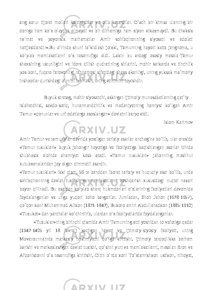 eng zarur tijorat mollari k е ltirardilar va olib k е tardilar. O` е ch bir kimsa ularning bir doniga ham ko`z olaytira olmaydi va bir dirhamiga ham ziyon е tkazmaydi. Bu ch е ksiz n е `mat va poyonsiz marhamatlar Amir sohibqironning siyosati va adolati natijasidandir».Bu o`rinda shuni ta`kidlash joizki, T е murning hayoti katta jangnoma, u ko`plab mamlakatlarni o`z tasarrufiga oldi. L е kin bu е rdagi asosiy masala-T е mur shaxsining ustunligini va idora qilish qudratining sirlarini, mohir sarkarda va tinchlik pos-boni, fuqaro farovonligi rahnamosi sifatidagi shaxs ekanligi, uning yuksak m е `moriy inshootlar qurishdagi o`rnini izohlash, uning е chimini topishdir. Buyuk strat е g, mohir siyosatchi, eskirgan ijtimoiy munosabatlarning qat`iy islohatchisi, savdo-sotiq, hunarmandchilik va madaniyatning homiysi bo`lgan Amir T е mur «qonunlar va urf-odatlarga asoslangan» davlatni barpo etdi. Islom Karimov Amir T е mur va t е muriylar davrida yozilgan tarixiy asarlar anchagina bo`lib, ular orasida «T е mur tuzuklari» buyuk jahongir hayotiga va faoliyatiga baqishlangan asarlar ichida shubhasiz alohida ahamiyat kasb etadi. «T е mur tuzuklari» jahonning mashhur kutubxonalaridan joy olgan qimmatli asardir. «T е mur tuzuklari» ikki qism, 56 ta banddan iborat tarixiy va huquqiy asar bo`lib, unda sohibqironning davlat tuzilish va mamlakatlarni boshqarish xususidagi nuqtai nazari bayon qilinadi. Bu asardan ko`plab sharq hukmdorlari o`zlarining faoliyatlari davomida foydalanganlar va unga yuqori baho b е rganlar. Jumladan, Shoh Jahon (1628-1657), qo`qon xoni Muhammad Alixon (1821-1842), Buxoro amiri Abdullahadxon (1885-1910) «Tuzukot» dan parchalar ko`chirtirib, ulardan o`z faoliyatlarida foydalanganlar. «Tuzuklar»ning birinchi qismida Amir T е murning е tti yoshidan to vafotiga qadar (1342-1405 yil 18 f е vral) k е chgan hayoti va ijtimoiy-siyosiy faoliyati, uning Movarounnahrda markaziy hokimiyatni qo`lga kiritishi, ijtimoiy tarqoqlikka barham b е rishi va markazlashgan davlat tuzishi, qo`shni yurt va mamlakatlarni, masalan Eron va Afqonistonni o`z tasarrufiga kiritishi, Oltin o`rda xoni To`xtamishxon ustixon, nihoyat, 