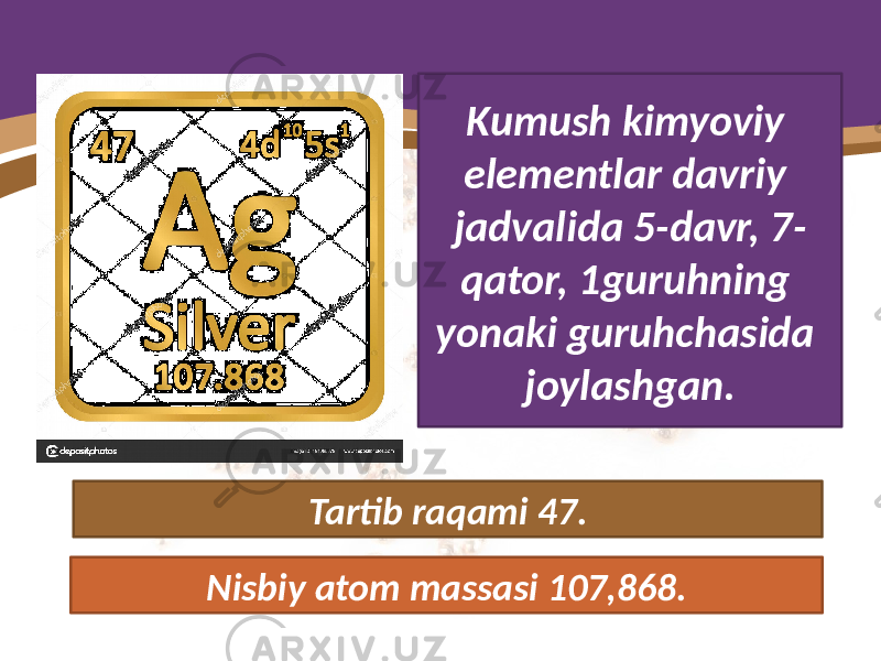 Kumush kimyoviy elementlar davriy jadvalida 5-davr, 7- qator, 1guruhning yonaki guruhchasida joylashgan. Tartib raqami 47. Nisbiy atom massasi 107,868. 
