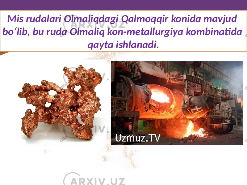 Mis rudalari Olmaliqdagi Qalmoqqir konida mavjud bo‘lib, bu ruda Olmaliq kon-metallurgiya kombinatida qayta ishlanadi. 
