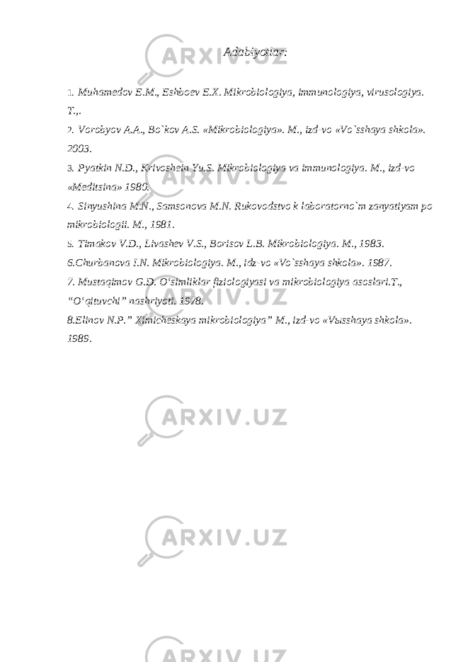 Adabiyotlar: 1. Muhamedov E.M., Eshboev E.X. Mikrobiologiya, immunologiya, virusologiya. T.,. 2. Vorobyov A.A., Bo`kov A.S. «Mikrobiologiya». M., izd-vo «Vo`sshaya shkola». 2003. 3. Pyatkin N.D., Krivoshein Yu.S. Mikrobiologiya va immunologiya. M., izd-vo «Meditsina» 1980. 4. Sinyushina M.N., Samsonova M.N. Rukovodstvo k laboratorno`m zanyatiyam po mikrobiologii. M., 1981. 5. Timakov V.D., Livashev V.S., Borisov L.B. Mikrobiologiya. M., 1983. 6.Churbanova I.N. Mikrobiologiya. M., idz-vo «Vo`sshaya shkola». 1987. 7. Mustaqimov G.D. O‘simliklar fiziologiyasi va mikrobiologiya asoslari.T., “O‘qituvchi” nashriyoti. 1978. 8.Elinov N.P.” Ximicheskaya mikrobiologiya” M., izd-vo «V ы sshaya shkola». 1989. 