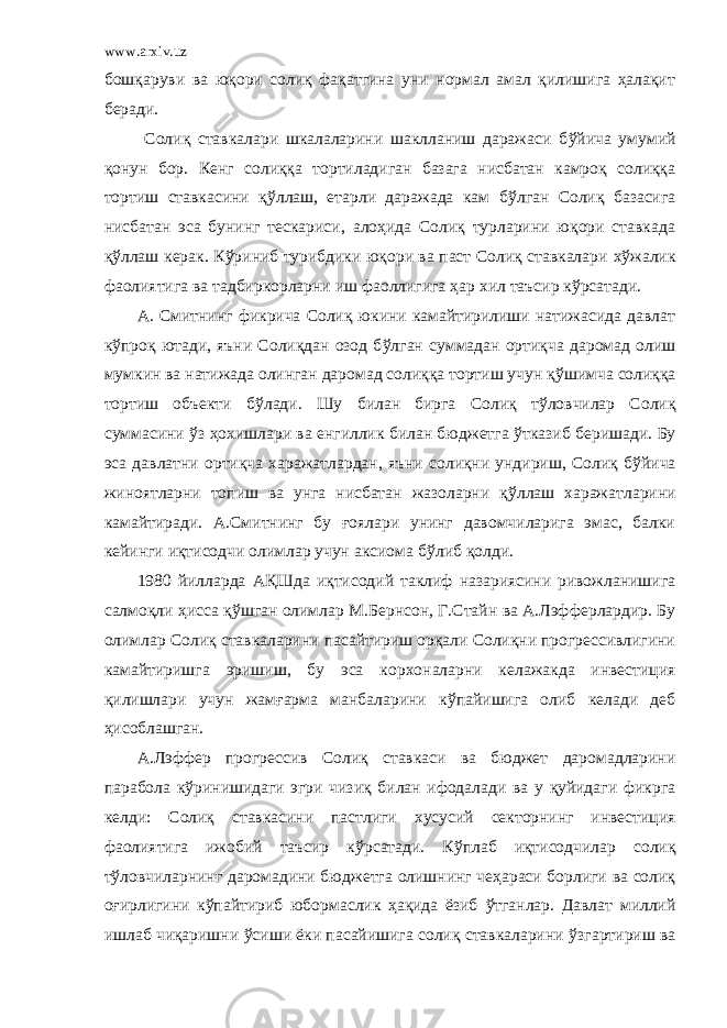 www.arxiv.uz бошқаруви ва юқори солиқ фақатгина уни нормал амал қилишига ҳалақит беради. Солиқ ставкалари шкалаларини шаклланиш даражаси б ў йича умумий қонун бор. Кенг солиққа тортиладиган базага нисбатан камроқ солиққа тортиш ставкасини қ ў ллаш, етарли даражада кам б ў лган Солиқ базасига нисбатан эса бунинг тескариси, алоҳида Солиқ турларини юқори ставкада қ ў ллаш керак. К ў риниб турибдики юқори ва паст Солиқ ставкалари хў жалик фаолиятига ва тадбиркорларни иш фаоллигига ҳар х ил таъсир к ў рсатади. А. Смитнинг фикрича Солиқ юкини камайтирилиши натижасида давлат к ў проқ ютади, яъни Солиқдан озод б ў лган суммадан ортиқча даромад олиш мумкин ва натижада олинган даромад солиққа тортиш учун қ ў шимча солиққа тортиш объекти б ў лади. Шу билан бирга Солиқ т ў ловчилар Солиқ суммасини ў з ҳо х ишлари ва енгиллик билан бюджетга ў тказиб беришади. Бу эса давлатни ортиқча х аражатлардан, яъни солиқни ундириш, Солиқ бў йича жиноятларни топиш ва унга нисбатан жазоларни қ ў ллаш х аражатларини камайтиради. А.Смитнинг бу ғоялари унинг давомчиларига эмас, балки кейинги иқтисодчи олимлар учун аксиома б ў либ қолди. 1980 йилларда А Қ Шда иқтисодий таклиф назариясини ривожланишига салмоқли ҳисса қ ў шган олимлар М.Бернсон, Г.Стайн ва А.Лэффер лардир. Бу олимлар Солиқ ставкаларини пасайтириш орқали Солиқни прогрессивлигини камайтиришга эришиш, бу эса кор х оналарни келажакда инвестиция қилишлари учун жамғарма манбаларини к ў пайишига олиб келади деб ҳисоблашган. А.Лэффер прогрессив Солиқ ставкаси ва бюджет даромадларини парабола к ў ринишидаги эгри чизиқ билан ифодалади ва у қуйидаги фикрга келди: Солиқ ставкасини пастлиги х усусий секторнинг инвестиция фаолиятига ижобий таъсир к ў рсатади. К ў плаб иқтисодчилар солиқ т ў ловчиларнинг даромадини бюджетга олишнинг чеҳараси борлиги ва солиқ оғирлигини к ў пайтириб юбормаслик ҳақида ёзиб ў тганлар. Давлат миллий ишлаб чиқаришни ў сиши ёки пасайишига солиқ ставкаларини ў з г артириш ва 