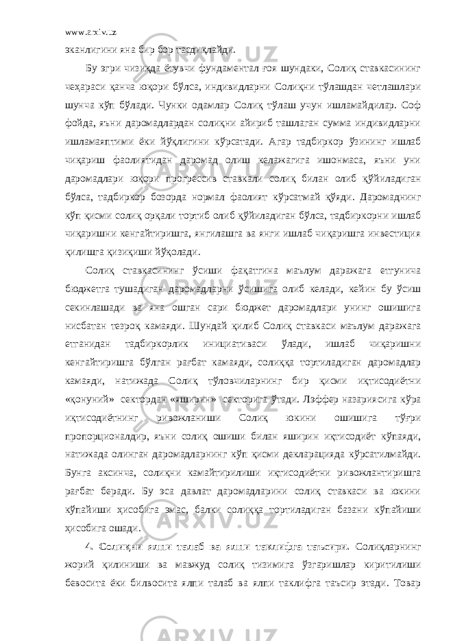 www.arxiv.uz эканлигини яна бир бор тасдиқлайди. Бу эгри чизиқда ётувчи фундаментал ғоя шундаки, Солиқ ставкасининг чеҳараси қанча юқори б ў лса, индивидларни Солиқни т ў лашдан четлашлари шунча к ў п б ў лади. Чунки одамлар Солиқ т ў лаш учун ишламайдилар. Соф фойда, яъни даромадлардан солиқни айириб ташлаган сумма индивидларни ишламаяптими ёки й ў қлигини к ў рсатади. Агар тадбиркор ў зининг ишлаб чиқариш фаолиятидан даромад олиш келажагига ишонмаса, яъни уни даромадлари юқори прогрессив ставкали солиқ билан олиб қ ў йиладиган б ў лса, тадбиркор бозорда нормал фаолият к ў рсатмай қ ў яди. Даромаднинг к ў п қисми солиқ орқали тортиб олиб қ ў йиладиган б ў лса, тадбиркорни ишлаб чиқаришни кенгайтиришга, янгилашга ва янги ишлаб чиқаришга инвестиция қилишга қизиқиши й ў қолади. Солиқ ставкасининг ў сиши фақатгина маълум даражага етгунича бюджетга тушадиган даромадларни ў сишига олиб келади, кейин бу ў сиш секинлашади ва яна ошган сари бюджет даромадлари унинг ошишига нисбатан тезроқ камаяди. Шундай қилиб Солиқ ставкаси маълум даражага етганидан тадбиркорлик инициативаси ў лади, ишлаб чиқаришни кенгайтиришга б ў лган рағбат камаяди, солиққа тортиладиган даромадлар камаяди, натижада Солиқ т ў ловчиларнинг бир қисми иқтисодиётни «қонуний» сектордан «яширин» секторига ў тади. Лэффер назариясига к ў ра иқтисодиётнинг ривожланиши Солиқ юкини ошишига т ў ғри пропорционалдир, яъни солиқ ошиши билан яширин иқтисодиёт к ў паяди, натижада олинган даромадларнинг к ў п қисми декларацияда к ў рсатилмайди. Бунга аксинча, солиқни камайтирилиши иқтисодиётни ривожлантиришга рағбат беради. Бу эса давлат даромадларини солиқ ставкаси ва юкини к ў пайиши ҳисобига эмас, балки солиққа тортиладиган базани к ў пайиши ҳисобига ошади. 4. Солиқни ялпи талаб ва ялпи таклифга таъсири. Солиқларнинг жорий қилиниши ва мавжуд солиқ тизимига ў згаришлар киритилиши бевосита ёки билвосита ялпи талаб ва ялпи таклифга таъсир этади. Товар 