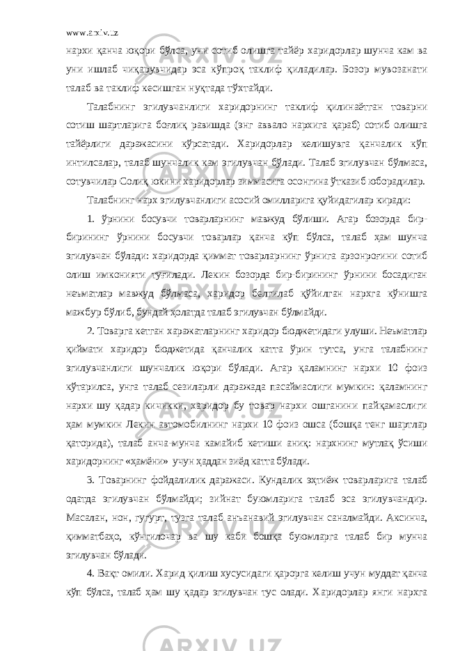 www.arxiv.uz нар х и қанча юқори б ў лса, уни сотиб олишга тайёр х аридорлар шунча кам ва уни ишлаб чиқарувчидар эса к ў проқ таклиф қиладилар. Бозор мувозанати талаб ва таклиф кесишган нуқтада т ўх тайди. Талабнинг эгилувчанлиги харидорнинг таклиф қилинаётган товарни сотиш шартларига боғлиқ равишда (энг аввало нархига қараб) сотиб олишга тайёрлиги даражасини кўрсатади. Харидор лар келишувга қанчалик кўп интилсалар, талаб шунчалик кам эгилувчан бўлади. Талаб эгилувчан бўлмаса, сотувчилар Солиқ юкини харидорлар зиммасига осонгина ўтказиб юборадилар. Талабнинг нарх эгилувчанлиги асосий омилларига қуйидагилар киради: 1. ў рнини босувчи товарларнинг мавжуд бўлиши. Агар бозор да бир- бирининг ўрнини босувчи товарлар қанча кўп бўлса, та лаб ҳам шунча эгилувчан бўлади: харидорда қиммат товарлар нинг ўрнига арзонроғини сотиб олиш имконияти туғилади. Ле кин бозорда бир-бирининг ўрнини босадиган неъматлар мавжуд бўлмаса, харидор белгилаб қўйилган нархга кўнишга мажбур бўлиб, бундай ҳолатда талаб эгилувчан бўлмайди. 2. Товарга кетган х аражатларнинг х аридор бюджетидаги улу ши. Неъматлар қиймати х аридор бюджетида қанчалик катта ў рин тутса, унга талабнинг эгилувчанлиги шунчалик юқори бўлади. Агар қаламнинг нархи 10 фоиз кўтарилса, унга талаб сезиларли даражада пасаймаслиги мумкин: қаламнинг нархи шу қадар ки чикки, харидор бу товар нархи ошганини пайқамаслиги ҳам мумкин Лекин автомобилнинг нархи 10 фоиз ошса (бошқа тенг шартлар қаторида), талаб анча-мунча камайиб кетиши аниқ: нархнинг мутлақ ўсиши харидорнинг «ҳамёни» учун ҳаддан зиёд катта бўлади. 3. Товарнинг фойдалилик даражаси. Кундалик эҳтиёж товар ларига талаб одатда эгилувчан бўлмайди; зийнат буюмларига талаб эса эгилувчандир. Масалан, нон, гугурт, тузга талаб анъа навий эгилувчан саналмайди. Аксинча, қимматбаҳо, кўнгилочар ва шу каби бошқа буюмларга талаб бир мунча эгилувчан бўлади. 4. Вақт омили. Харид қилиш хусусидаги қарорга келиш учун муддат қанча кўп бўлса, талаб ҳам шу қадар эгилувчан тус олади. Х аридорлар янги нархга 