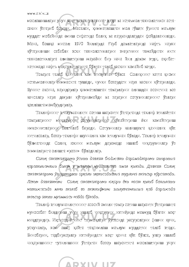 www.arxiv.uz мослашишлари учун вақт керак: улар нинг диди ва истеъмол технологияси аста- секин ўзгариб боради. Масалан, қимматлашган мол гўшти ўрнига маълум муддат мо байнида емиш сифатида балиқ ва паррандалардан фойдаланила ди. Мана, бошқа мисол: 1970 йилларда Ғарб давлатларида нефть нархи кўтарилиши сабабли эски технологияларни энергияни тежайдиган янги технологияларга алмаштириш жараёни бир неча йил давом этди, оқибат- натижада нефть маҳсулотларига бўлган талаб кескин камайиб кетди. Товарга талаб қанчалик кам эгилувчан бўлса Солиқнинг катта қисми истеъмолчилар зиммасига тушади, чунки бозордаги нарх кескин кўтарилади. Бунинг аксича, харидорлар қимматлашган товарлар ни олишдан осонгина воз кечсалар нарх деярли кўтарилмайди ва зарарни сотувчиларнинг ўзлари қопла шга мажбурдирлар. Таклифнинг эгилувчанлиги сотиш шароити ўзгарганда так лиф этилаётган товарларнинг миқдорини сотувчиларнинг кўпай тириш ёки камайтириш имкониятларини белгилаб беради. Со тувчилар келишувга қанчалик кўп интилсалар, бозор таклифи шунчалик кам эгилувчан бўлади. Таклиф эгилувчан бўлмаганида Солиқ юкини маълум даражада ишлаб чиқарувчилар ўз зиммала рига олишга «рози» бўладилар. Солиқ ставкаларини ўсиши давлат бюджети даромадларини оширишга қаратилганлиги билан у маълум муддатгача амал қилади. Давлат Солиқ ставкаларини ўзгартириш орқали иқтисодиётга турлича таъсир кўрсатади. Лекин давлатнинг Солиқ ставкаларини юқори ёки паст қилиб белгилаши натижасида ялпи талаб ва таклифнинг эгилувчанлигига қай даражада таъсир этиш муаммоси пайдо бўлади. Таклиф эгилувчанлигининг асосий омили товар сотиш шароити ўзгаришига муносабат билдириш учун ишлаб чиқарувчи ихтиёрида мавжуд бўлган вақт миқдоридир. Иқтисодиётнинг тар моқлари ўртасида ресурсларни (ишчи кучи, ускуналар, хом ашё) қайта тақсимлаш маълум муддатни талаб этади. Бинобарин, тадбиркорлар ихтиёри даги вақт қанча кўп бўлса, улар ишлаб чиқаришнинг тузилишини ўзгарган бозор шароитига мослаштириш учун 