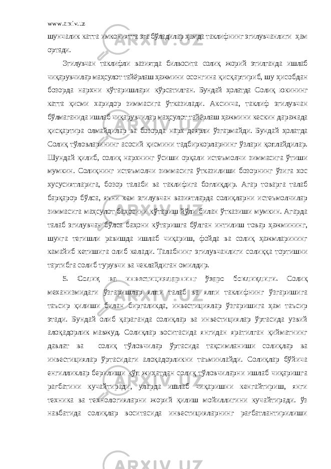 www.arxiv.uz шунчалик катта имкониятга эга бўладилар ҳамда таклифнинг эгилувчанлиги ҳам ортади. Эгилувчан таклифли вазиятда билвосита солиқ жорий этилганда ишлаб чиқарувчилар маҳсулот тайёрлаш ҳажмини осонгина қисқартириб, шу ҳисобдан бозорда нархни кўтаришлари кўрсатилган. Бундай ҳолатда Солиқ юкининг катта қисми х аридор зиммасига ўтказилади. Аксинча, таклиф эгилувчан бўлмаганида ишлаб чиқарувчилар маҳсулот тайёрлаш ҳажмини кескин даражада қисқартира олмайдилар ва бозорда нарх деярли ўзгармайди. Бундай ҳолатда Солиқ тўловларининг асосий қисмини тадбиркорларнинг ўзлари қоплайдилар. Шундай қилиб, солиқ нархнинг ўсиши орқали истеъмолчи зиммасига ўтиши мумкин. Солиқнинг истеъмолчи зиммасига ўтказилиши бозорнинг ўзига хос хусусиятларига, бозор талаби ва таклифига боғлиқдир. Агар товарга талаб барқарор бўлса, яъни кам эгилувчан вазиятларда солиқларни истеъмолчилар зиммасига маҳсулот баҳосини кўтариш йўли билан ўтказиши мумкин. Агарда талаб эгилувчан бўлса баҳони кўтаришга бўлган интилиш товар ҳажмининг, шунга тегишли равишда ишлаб чиқариш, фойда ва солиқ ҳажмларининг камайиб кетишига олиб келади. Талабнинг эгилувчанлиги солиққа тортишни тартибга солиб турувчи ва чеклайдиган омилдир. 5. Солиқ ва инвестицияларнинг ўзаро бо к лиқлиги . Солиқ механизмидаги ўзгаришлар ялпи талаб ва ялпи таклифнинг ўзгаришига таъсир қилиши билан биргаликда, инвестициялар ўзгаришига ҳам таъсир этади. Бундай олиб қараганда солиқлар ва инвестициялар ўртасида узвий алоқадорлик мавжуд. Солиқлар воситасида янгидан яратилган қийматнинг давлат ва солиқ тўловчилар ўртасида тақсимланиши солиқлар ва инвестициялар ўртасидаги алоқадорликни таъминлайди. Солиқлар бўйича енгилликлар берилиши кўп жиҳатдан солиқ тўловчиларни ишлаб чиқаришга рағбатини кучайтиради, уларда ишлаб чиқаришни кенгайтириш, янги техника ва технологияларни жорий қилиш мойиллигини кучайтиради. ўз навбатида солиқлар воситасида инвестицияларнинг рағбатлантирилиши 