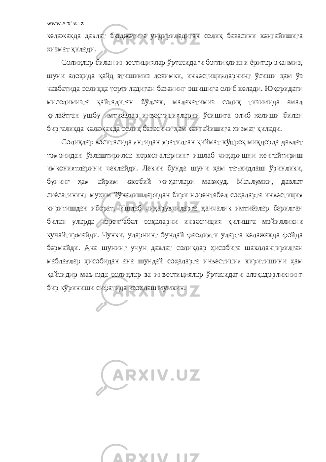 www.arxiv.uz келажакда давлат бюджетига ундириладиган солиқ базасини кенгайишига хизмат қилади. Солиқлар билан инвестициялар ўртасидаги боғлиқликни ёритар эканмиз, шуни алоҳида қайд этишимиз лозимки, инвестицияларнинг ўсиши ҳам ўз навбатида солиққа тортиладиган базанинг ошишига олиб келади. Юқоридаги мисолимизга қайтадиган бўлсак, малакатимиз солиқ тизимида амал қилаётган ушбу имтиёзлар инвестицияларни ўсишига олиб келиши билан биргаликда келажакда солиқ базасини ҳам кенгайишига хизмат қилади. Солиқлар воситасида янгидан яратилган қиймат кўпроқ миқдорда давлат томонидан ўзлаштирилса корхоналарнинг ишлаб чиқаришни кенгайтириш имкониятларини чеклайди. Лекин бунда шуни ҳам таъкидлаш ўринлики, бунинг ҳам айрим ижобий жиҳатлари мавжуд. Маълумки, давлат сиёсатининг муҳим йўналишларидан бири норентабел соҳаларга инвестиция киритишдан иборат. Ишлаб чиқарувчиларга қанчалик имтиёзлар берилган билан уларда норентабел соҳаларни инвестиция қилишга мойилликни кучайтирмайди. Чунки, уларнинг бундай фаолияти уларга келажакда фойда бермайди. Ана шунинг учун давлат солиқлар ҳисобига шакллантирилган маблағлар ҳисобидан ана шундай соҳаларга инвестиция киритишини ҳам қайсидир маънода солиқлар ва инвестициялар ўртасидаги алоқадорликнинг бир кўриниши сифатида изоҳлаш мумкин. 