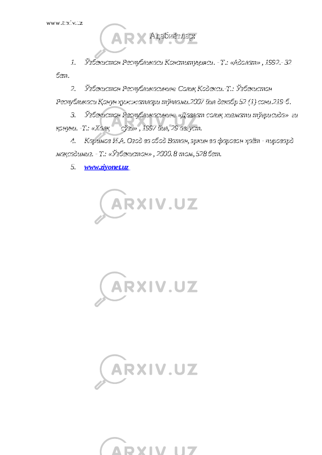 www.arxiv.uz Адабиётлар : 1. Ўзбекистон Республикаси Конституцияси. - Т.: «Адолат» , 1992.- 32 бет. 2. Ўзбекистон Республикасининг Солиқ Кодекси.-Т.: Ўзбекистон Республикаси Қонун ҳужжатлари тўплами.2007 йил декабр 52 (1) сони.219-б. 3. Ўзбекистон Республикасининг «Д авлат солиқ х измати т ў ғрисида» ги қонуни. -Т.: « Х алқ с ў зи» , 1997 йил, 29 август. 4. Каримов И.А. Озод ва обод Ватан, эркин ва фаровон ҳ аёт - пировард мақсадимиз. - Т.: «Ўзбекистон» , 2000. 8-том, 528 бет. 5. www.ziyonet.uz 