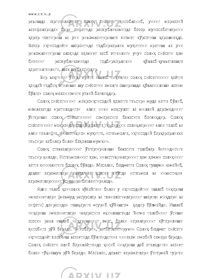 www.arxiv.uz равишда юргизилаётган солиқ сиёсати ҳ исобланиб, унинг марказий вазифаларидан бири сифатида республикамизда бозор муносабатларини қарор топтириш ва уни ривожлантиришга х измат к ў рсатиш қаралмоқда. Бозор иқтисодиёти шароитида тадбиркорлик му ҳ итини яратиш ва уни ривожлантириш ало ҳ ида а ҳ амият касб этганлиги учун солиқ сиёсати ҳ ам бизнинг республикамизда тадбиркорликни қ ў ллаб-қувватлашга қаратилганлиги, шак-шуб ҳ асиздир. Бир вақтнинг ў зида пу х та ишлаб чиқилган солиқ сиёсатининг ҳ аётга қандай та д биқ этилиши шу сиёсатни амалга оширишда қ ў лланилиши лозим б ў лган солиқ ме х анизмига узвий боғлиқдир. Солиқ сиёсатининг макроиқтисодий ҳолатга таъсири жуда катта б ў либ, мамлакатда яратиладиган ялпи ички маҳсулот ва миллий даромаднинг ў згариши солиқ сиёсатининг самарасига бевосита боғлиқдир. Солиқ сиёсатининг макроиқтисодий ҳолатга таъсирини солиқларнинг ялпи талаб ва ялпи таклифга, инвестицион муҳитга, истеъмолга, иқтисодий барқарорликка таъсири кабилар билан баҳолаш мумкин. Солиқ ставкаларининг ўзгартирилиши бевосита талаблар йиғи ндисига таъсир қилади. Истеъмолнинг ҳам, инвестицияларнинг ҳам ҳаж ми солиқнинг катта-кичиклигига боғлиқ бўлади. Масалан, бюджетга Солиқ тушуми камайиб, давлат харажат лари аввалгича қолган пайтда истеъмол ва инвестиция ха ражатларининг ўсиши рағбатлантирилади. Ялпи талаб қанчалик кўпайгани билан у иқтисодиёт ни ишлаб чиқариш имкониятлари (мавжуд ресурслар ва технологияларнинг шартли миқдори ва сифати) доирасидан та шқарига «суриб қўйишга» қодир бўлмайди. Ишлаб чиқариш имкониятлари чеҳарасига яқинлашганда йиғма талабнинг ў сиши асосан реал ишлаб чиқаришнинг эмас, балки нархларнинг кўтарилиши ҳисобига рўй беради. Бинобарин, рағбатлантирувчи Солиқ- бюджет сиёсати иқтисодиёт пасайиш вазиятида бўлгандагина чинакам ижобий самара беради. Солиқ сиёсати олиб борилаётганда қисиб чиқариш деб аталадиган вазият билан тўқнашув рўй беради. Масалан, давлат харажатлари ў згармай турган 