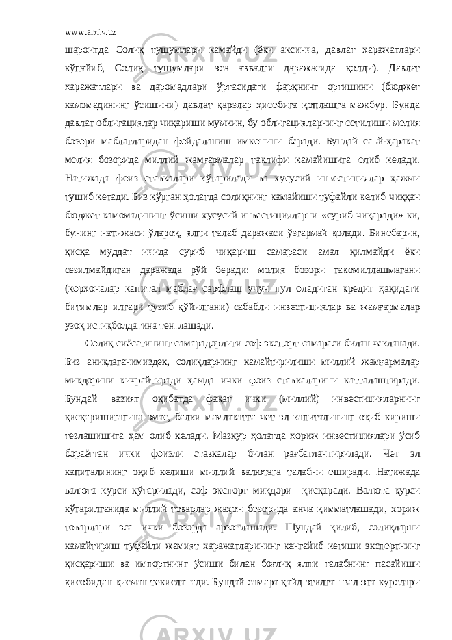 www.arxiv.uz шароитда Солиқ тушумлари камайди (ёки аксинча, давлат харажатлари кўпайиб, Солиқ тушумлари эса ав валги даражасида қолди). Давлат харажатлари ва даромадлари ў ртасидаги фарқнинг ортишини (бюджет камомадининг ўсиш ини) давлат қарзлар ҳисобига қоплашга мажбур. Бунда давлат облигациялар чиқариши мумкин, бу облигацияларнинг сотилиши молия бозори маблағларидан фойдаланиш имконини беради. Бундай саъй-ҳаракат молия бозорида миллий жамғарма лар таклифи камайишига олиб келади. Натижада фоиз ставка лари кўтарилади ва хусусий инвестициялар ҳажми тушиб кета ди. Биз кўрган ҳолатда солиқнинг камайиши туфайли келиб чиққан бюджет камомадининг ўсиши хусусий инвестицияларни «суриб чиқаради» ки, бунинг натижаси ўлароқ, ялпи талаб да ражаси ўзгармай қолади. Бинобарин, қисқа муддат ичида суриб чиқариш самараси амал қилмайди ёки сезилмайдиган даражада рўй беради: молия бозори такомиллашмагани (корхоналар ка питал маблағ сарфлаш учун пул оладиган кредит ҳақидаги битимлар илгари тузиб қўйилгани) сабабли инвестициялар ва жамғарма лар узоқ истиқболдагина тенглашади. Солиқ сиёсатининг самарадорлиги соф экспорт самараси билан чекланади. Биз аниқлаганимиздек, солиқларнинг камайтирилиши миллий жамғармалар миқдорини кичрайтиради ҳамда ички фоиз ставкаларини катталаштиради. Бундай вазият оқибатда фақат ички (миллий) инвестицияларнинг қисқаришиг агина эмас, балки мамлакатга чет эл капиталининг оқиб кириши тезлашишига ҳам олиб келади. Мазкур ҳолатда хориж инвести циялари ўсиб бораётган ички фоизли ставкалар билан рағбатлан тирилади. Чет эл капиталининг оқиб келиши миллий валютага талабни оширади. Натижада валюта курси к ў тарилади, соф экс порт миқдори қисқар ади. Валюта курси кўтарилганида миллий товарлар жаҳон бозорида анча қимматлашади, х ориж товарлари эса ички бозорда арзонлашади. Шундай қилиб, солиқларни камайтириш туфайли жамият х аражатларининг кенгайиб кетиши экспортнинг қисқариши ва импортнинг ўсиши билан боғлиқ ялпи талабнинг пасайиши ҳисобидан қисман текисланади. Бундай самара қайд этилган валюта курслари 