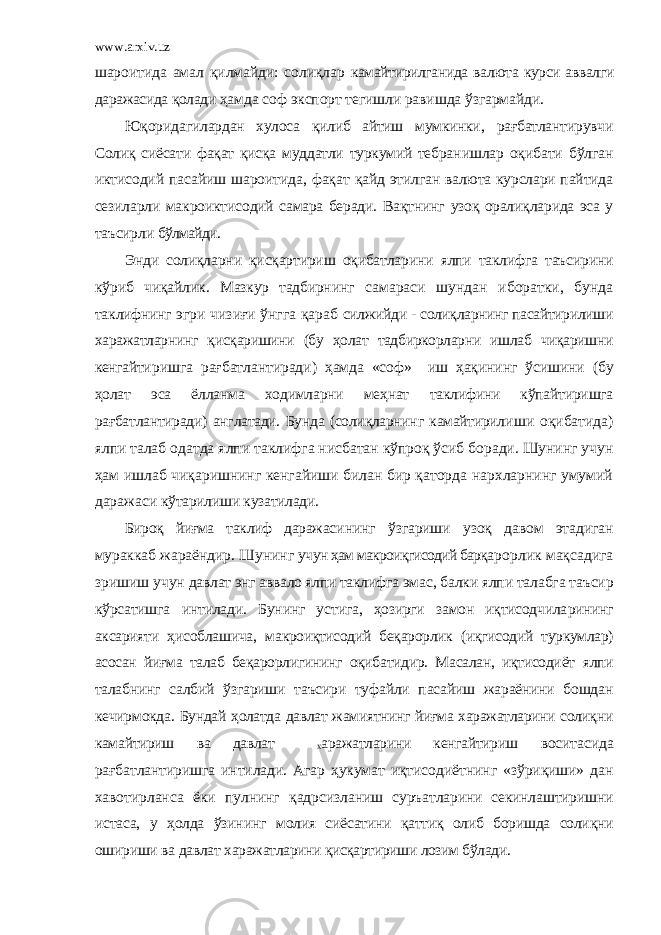 www.arxiv.uz шароитида амал қилмайди: солиқлар камайтирилганида валюта курси аввалги даражасида қолади ҳамда соф экспорт тегишли равишда ўзгармайди. Юқорида ги лардан хулоса қилиб айтиш мумкинки, рағбатлан тирувчи Солиқ сиёсати фақат қисқа муддатли туркумий тебра нишлар оқибати бўлган иктисодий пасайиш шароитида, фақат қайд этилган валюта курслари пайтида сезиларли макроиктисо дий самара беради. Вақ т нинг узоқ орали қ ларида эса у таъсирли бўлмайди. Энди солиқларни қисқартириш оқибатларини ялпи таклифга таъсирини к ў риб чиқайлик . Мазкур тадбирнинг самараси шундан иборатки, бунда так лифнинг эгри чизиғи ўнгга қараб силжийди - солиқларнинг пасайтирилиши х аражатларнинг қ исқаришини (бу ҳолат тадбиркорларни ишлаб чиқаришни кенгайти ришга рағбатлантиради) ҳамда «соф» иш ҳақининг ўсишини (бу ҳолат эса ёлланма ходимларни меҳнат таклифини кўпайтиришга рағбатлантиради) англатади. Бунда (солиқларнинг камайтирили ши оқибатида) ялпи талаб одатда ялпи таклифга нисбатан кўпроқ ўсиб боради. Шунинг учун ҳам ишлаб чиқаришнинг кенгайиши билан бир қаторда нархларнинг умумий даражаси кўтарилиши кузатилади. Бироқ йиғма таклиф даражаси нинг ўзгариши узоқ давом этади ган мураккаб жараёндир. Шунинг учун ҳам макроиқгисодий барқа рорлик мақсадига зришиш учун давлат энг аввало ялпи таклифга эмас, балки ялпи талабга таъсир кўрсатишга интилади. Бунинг ус тига, ҳозирги замон иқтисодчила рининг аксарияти ҳисоблашича, макроиқтисодий беқарорлик (иқгисодий туркумлар) асосан йиғма талаб беқарорлигининг оқибатидир. Масалан, иқтисодиёт ялпи талабнинг салбий ўзгариши таъсири туфайли пасайиш жараёнини бошдан кечирмокда. Бундай ҳолатда давлат жамиятнинг йиғма харажатларини солиқни камайтириш ва давлат х аражатларини кенгайтириш воситасида рағбатлантиришга интилади. Агар ҳукумат иқтисо диётнинг «зўриқиши» дан хавотирланса ёки пулнинг қадрсизл аниш суръатларини секинлаштиришни истаса, у ҳолда ўзининг молия сиёсатини қаттиқ олиб боришда солиқни ошириши ва давлат харажатларини қисқартириши лозим бўлади. 