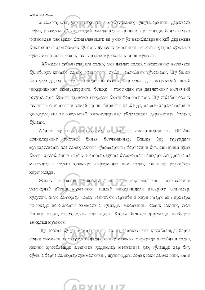 www.arxiv.uz 2. Солиқ юки, уни аниқлаш тартиби . Солиқ тушумларининг даражаси нафақат ижтимоий-иқтисодий омиллар таъсирида юзага келади, балки солиқ тизимидан самарали фойдаланишга ва унинг ў з вазифаларини қай даражада бажаришига ҳ ам боғлиқ б ў лади. Бу функцияларнинг таъсири ҳ ақида хў жалик субъектларидаги солиқ юки орқали муло ҳ аза қилиш мумкин. Хў жалик субъектларига солиқ юки давлат солиқ сиёсатининг натижаси б ў либ, ҳ ар қандай солиқ тизимининг сифат тавсифини к ў рсатади. Шу билан бир қаторда, олина ё тган солиқлар даражаси, бир томондан, ижтимоий ишлаб чиқаришнинг самарадорлиги, бошқа томондан эса давлатнинг молиявий ресурсларга б ў лган э ҳ тиёжи миқдори билан белгиланади. Шу сабабли солиқ юкининг оғирлигини камайтириш, биринчи навбатда, давлат х аражатларини қисқартириш ва ижтимоий х изматларнинг т ў ловлилик даражасига боғлиқ б ў лади. Айрим мута х ассислар солиқ тизимининг самарадорлигини ЯИМда солиқларнинг ҳ иссаси билан боғлайдилар. Бошқа бир гуру ҳ даги мута ҳ ассислар эса солиқ юкини т ў ловларнинг барчасини бирлаштириш й ў ли билан ҳ исоблашни тавсия этадилар. Бунда бюджетдан ташқари фондларга ва ма ҳ сулотни сотиш ҳ ажмига ажратмалар ҳ ам солиқ юкининг таркибига киритилади. Жамият аъзоларига солиқ оғирлигининг тақсимланиш даражасини тавсифлаб айтиш мумкинки, ишлаб чиқаришдаги аксарият солиқлар, х усусан, эгри солиқлар товар тан нар х и таркибига киритилади ва пировард натижада истеъмолчи зиммасига тушади. Аҳ олининг солиқ юкини, жон бошига солиқ сало ҳ иятини олинадиган ў ртача бошига даромадга нисбатан аниқлаш мумкин. Шу асосда бутун мамлакатнинг солиқ сало ҳ иятини ҳ исоблашда, барча солиқ суммаси ва суғурта бадалларининг мажмуи сифатида ҳ исоблаш солиқ юкини ҳ исоблашда ё лланган ҳодимлар меҳн атига ҳ ақ т ў лашда ҳ ар бир с ў мига барча солиқлар суммасининг, шунингдек, солиқ юки салмоғини, ялпи 