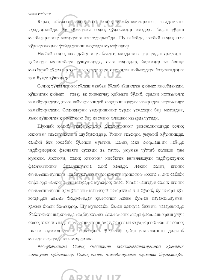 www.arxiv.uz Бироқ, абсолют солиқ юки солиқ мажбуриятларининг зиддиятини ифодаламайди. Бу к ў рсаткич солиқ т ў ловчилар миқдори билан т ў лаш манбаларининг мослигини акс эттирмайди. Шу сабабли, нисбий солиқ юки к ў рсаткичидан фойдаланиш мақсадга мувофиқдир. Нисбий солиқ юки деб унинг абсолют миқдорининг янгидан яратилган қийматга муносабати тушунилади, яъни солиқлар, йиғимлар ва бошқа мажбурий т ў ловлар ҳ иссаси ҳ амда янги яратилган қийматдаги боқимандалик ҳ ам бунга қ ў шилади. Солиқ т ў ловларини т ў лаш манбаи б ў либ қ ў шилган қиймат ҳ исобланади. қ ў шилган қиймат - товар ва х изматлар қиймати б ў либ, оралиқ истеъмолга камайтирилади, яъни кейинги ишлаб чиқариш нуқтаи-назаридан истеъмолга камайтирилади. Солиқларни ундиришнинг турли усуллари бир мақсадни, яъни қ ў шилган қийматнинг бир қисмини олишни назарда тутади. Шундай қилиб, тадбиркорлик фаолиятининг ривожланишида солиқ юкининг таъсирчанлиги шуб ҳ асиздир. Унинг таъсири, умумий к ў ринишда, салбий ёки ижобий б ў лиши мумкин. Солиқ юки оғирлашган пайтда тадбиркорлик фаолияти сусаяди ва ҳ атто, умуман т ўх таб қолиши ҳ ам мумкин. Аксинча, солиқ юкининг нисбатан енгиллашуви тадбиркорлик фаолиятининг фаоллашувига олиб келади. Лекин солиқ юкини енгиллаштиришни тадбиркорликни ривожлантиришнинг яккаю ягона сабаби сифатида талқин этиш мақсадга мувофиқ эмас. Ундан ташқари солиқ юкини енгиллаштириш ҳ ам ў зининг мантиқий чегарасига эга б ў либ, бу чегара к ў п жи ҳ атдан давлат бюджетидан қилиниши лозим б ў лган х аражатларнинг ҳ ажми билан боғлиқдир. Шу муносабат билан ҳозирча бизнинг назаримизда Ўзбекистон шароитида тадбиркорлик фаолиятини янада фаоллаштириш учун солиқ юкини янада енгиллаштириш эмас, балки мавжуд таркиб топган солиқ юкини иқтисодиётнинг тармоқлари ў ртасида қайта тақсимлаш ни долзарб масала сифатида қарамоқ лозим. Республикамиз Солиқ сиёсатини такомиллаштиришда хў жалик юритувчи субъектлар Солиқ юкини камайтиришга аҳамият берилмоқда. 