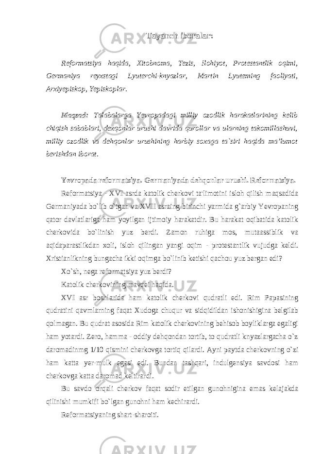 Tayanch iboralar: Reformatsiya haqida, Xitobnoma, Tezis, Ilohiyot, Protestantlik oqimi, Germaniya reyxstagi Lyuterchi-knyazlar, Martin Lyuteming faoliyati, Arxiyepiskop, Yepiskoplar. Maqsad: Talabalarga Yevropadagi milliy ozodlik harakatlarining kelib chiqish sabablari, dexqonlar urushi davrida qurollar va ularning takomillashuvi, milliy ozodlik va dehqonlar urushining harbiy soxaga ta`siri haqida ma’lumot berishdan iborat. Yevropada reformatsiya. Germaniyada dehqonlar urushi. Reformatsiya. Reformatsiya - XVI asrda katolik cherkovi ta&#39;limotini isloh qilish maqsadida Germaniyada bo`lib o`tgan va XVII asraing birinchi yarmida g`arbiy Yevropaning qator davlatlariga ham yoyilgan ijtimoiy harakatdir. Bu harakat oqibatida katolik cherkovida bo`linish yuz berdi. Zamon ruhiga mos, mutaassiblik va aqidaparastlikdan xoli, isloh qilingan yangi oqim - protestantlik vujudga keldi. Xristianlikning bungacha ikki oqimga bo`linib ketishi qachou yuz bergan edi? Xo`sh, nega reformatsiya yuz berdi? Katolik cherkovining mavqei haqida. XVI asr boshlarida ham katolik cherkovi qudratli edi. Rim Papasining qudratini qavmlarning faqat Xudoga chuqur va sidqidildan ishonishigina belgilab qolmagan. Bu qudrat asosida Rim katolik cherkovining behisob boyliklarga egaligi ham yotardi. Zero, hamma - oddiy dehqondan tortib, to qudratli knyazlargacha o`z daromadinmg 1/10 qismini cherkovga tortiq qilardi. Ayni paytda cherkovning o`zi ham katta yer-mulk egasi edi. Bundan tashqari, indulgensiya savdosi ham cherkovga katta daromad keltirardi. Bu savdo orqali cherkov faqat sodir etilgan gunohnigina emas kelajakda qilinishi mumkifi bo`lgan gunohni ham kechirardi. Reformatsiyaning shart-sharoiti. 