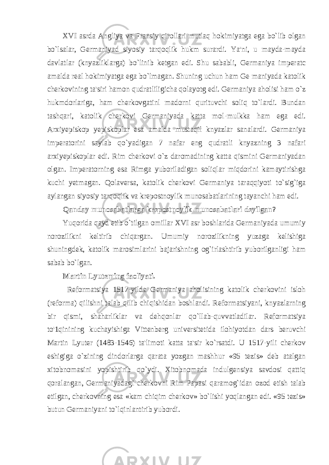 XVI asrda Angliya va Fransiy qirollari mutlaq hokimiyatga ega bo`lib olgan bo`lsalar, Germaniyad siyosiy tarqoqlik hukm surardi. Ya&#39;ni, u mayda-mayda davlatlar (knyazliklarga) bo`linib ketgan edi. Shu sababli, Germaniya imperatc amalda real hokimiyatga ega bo`lmagan. Shuning uchun ham Ge maniyada katolik cherkovining ta&#39;siri hamon qudratliligicha qolayotg edi. Germaniya aholisi ham o`z hukmdorlariga, ham cherkovgatinl madorni qurituvchi soliq to`lardi. Bundan tashqari, katolik cherkovi Germaniyada katta mol-mulkka ham ega edi. Arxiyepiskop yepiskoplar esa amalda mustaqil knyazlar sanalardi. Germaniya imperatorini saylab qo`yadigan 7 nafar eng qudratli knyazning 3 nafari arxiyepiskoplar edi. Rim cherkovi o`z daromadining katta qismini Germaniyadan olgan. Imperatorning esa Rimga yuboriladigan soliqlar miqdorini kamaytirishga kuchi yetmagan. Qolaversa, katolik cherkovi Germaniya taraqqiyoti to`sig`iga aylangan siyosiy tarqoqlik va krepostnoylik munosabatlarining tayanchi ham edi. Qanday munosabatlarga krepostnoylik munosabatlari deyilgan? Yuqorida qayd etib o`tilgan omillar XVI asr boshlarida Germaniyada umumiy norozilikni keltirib chiqargan. Umumiy norozilikning yuzaga kelishiga shuningdek, katolik marosimlarini bajarishning og`irlashtirib yuborilganligi ham sabab bo`lgan. Martin Lyuteming faoliyati. Reformatsiya 1517-yilda Germaniya aholisining katolik cherkovini isloh (reforma) qilishni talab qilib chiqishidan boshlandi. Reformatsiyani, knyazlarning bir qismi, shaharliklar va dehqonlar qo`llab-quvvatladilar. Reformatsiya to&#39;1qinining kuchayishiga Vittenberg universitetida ilohiyotdan dars beruvchi Martin Lyuter (1483-1546) ta&#39;limoti katta ta&#39;sir ko`rsatdi. U 1517-yili cherkov eshigiga o`zining dindorlarga qarata yozgan mashhur «95 tezis» deb atalgan xitobnomasini yopishtirib qo`ydi. Xitobnomada indulgensiya savdosi qattiq qoralangan, Germaniyadagi cherkovni Rim Papasi qaramog`idan ozod etish talab etilgan, cherkovning esa «kam chiqim cherkov» bo`lishi yoqlangan edi. «95 tezis» butun Germaniyani to`lqinlantirib yubordi. 