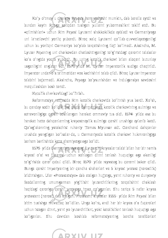 Ko`p o`tmay u cherkov Papasiz ham yashashi mumkin, deb baralla aytdi va bundan keyin Rimga soliqdan tushgan pullarni yubormaslikni taklif etdi. Bu «qilmishlari» uchun Rim Papasi Lyuterni shakkoklikda aybladi va Germaniyaga uni la&#39;natlovchi yorliq yubordi. Biroq xalq Lyuterni qo`llab-quvvatlayotganligi uchun bu yorliqni Germaniya bo`ylab tarqatishning iloji bo`lmadi. Aksincha, M. Lyuter Papaning uni cherkovdan chetlashtirganligi to`g`risidagi qarorini talabalar ko`z o`ngida yoqib yubordi. Bu uning katolik cherkovi bilan aloqani butunlay uzganligini anglatar edi. 1521-yilda M. Lyuter imperatorlik sudiga chaqirildi. Imperator undan o`z ta&#39;limotidan voz kechishini talab qildi. Biroq Lyuter imperator talabini bajarmadi. Aksincha, Papaga bo`ysunishdan va indulgensiya savdosini ma&#39;qullashdan bosh tortdi. Katolik cherkovidagi bo`linish. Reformatsiya natijasida Rim katolik cherkovida bo`linish yuz berdi. Xo`sh, bu qanday sodir bo`ldi? Tez orada Germaniyada katolik cherkovining zulmiga va zo&#39;ravonligiga qarshi boshlangan harakat ommaviy tus oldi. 1524- yilda esa bu harakat hatto dehqonlarning krepostnoylik zulmiga qarshi urushiga aylanib ketdi. Qo`zg`olonning yetakchisi ruhoniy Tomas Myunser edi. Garchand dehqonlar urushda yengilgan bo`lsalar-da, u Germaniyada katolik cherkovi hukmronligiga barham berilishida katta ahamiyatga ega bo`ldi. 1526- yilda Germaniya reyxstagi Lyuterchi-knyazlar talabi bilan har bir nemis knyazi o`zi va fuqarosi uchun xohlagan dinni tanlash huquqiga ega ekanligi to`g`risida qaror qabul qildi. Biroq 1529- yilda reyxstag bu qarorni bekor qildi. Bunga qarshi imperiyaning bir qancha shaharlari va 5 knyazi protest (norozilik) bildirishgan. Ular «Protestatsiya» deb atalgan hujjatga, ya&#39;ni ruhoniy va dunyoviy feodallarning umumgerman yig`ilishi lyuterchilikning tarqalishini cheklash haqidagi qaroriga qarshi protestga imzo qo`yganlar. Shu tariqa 5 nafar knyaz protestant (norozi) deb atalgan. Protestant knyazlar 1555- yilda Rim Papasi bilan bitim tuzishga muvaffaq bo`ldilar. Unga ko`ra, endi har bir knyaz o`z fuqarolari uchun istagan dinni, ya&#39;ni yo lyuterchilikni, yoki katoliklikni tanlash huquqiga ega bo`lganlar. Shu davrdan boshlab reformatsiyaning barcha tarafdorlari 