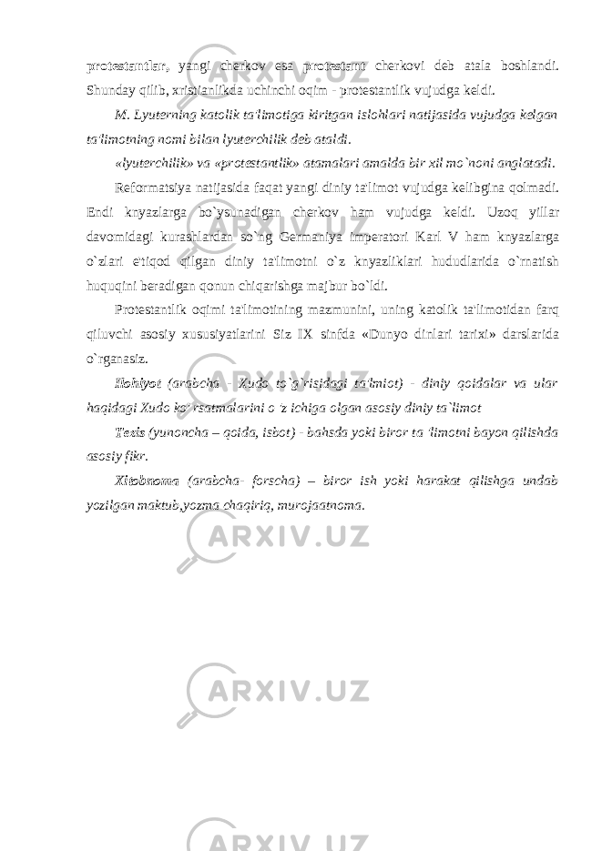 protestantlar, yangi cherkov esa protestant cherkovi deb atala boshlandi. Shunday qilib, xristianlikda uchinchi oqim - protestantlik vujudga keldi. M. Lyuterning katolik ta&#39;limotiga kiritgan islohlari natijasida vujudga kelgan ta&#39;limotning nomi bilan lyuterchilik deb ataldi. «lyuterchilik» va «protestantlik» atamalari amalda bir xil mo`noni anglatadi. Reformatsiya natijasida faqat yangi diniy ta&#39;limot vujudga kelibgina qolmadi. Endi knyazlarga bo`ysunadigan cherkov ham vujudga keldi. Uzoq yillar davomidagi kurashlardan so`ng Germaniya imperatori Karl V ham knyazlarga o`zlari e&#39;tiqod qilgan diniy ta&#39;limotni o`z knyazliklari hududlarida o`rnatish huquqini beradigan qonun chiqarishga majbur bo`ldi. Protestantlik oqimi ta&#39;limotining mazmunini, uning katolik ta&#39;limotidan farq qiluvchi asosiy xususiyatlarini Siz IX sinfda «Dunyo dinlari tarixi» darslarida o`rganasiz. Ilohiyot (arabcha - Xudo to`g`risidagi ta&#39;lmiot) - diniy qoidalar va ular haqidagi Xudo ko&#39; rsatmalarini o &#39;z ichiga olgan asosiy diniy ta`limot Tezis (yunoncha – qoida, isbot) - bahsda yoki biror ta &#39;limotni bayon qilishda asosiy fikr. Xitobnoma (arabcha- forscha) – biror ish yoki harakat qilishga undab yozilgan maktub,yozma chaqiriq, murojaatnoma. 