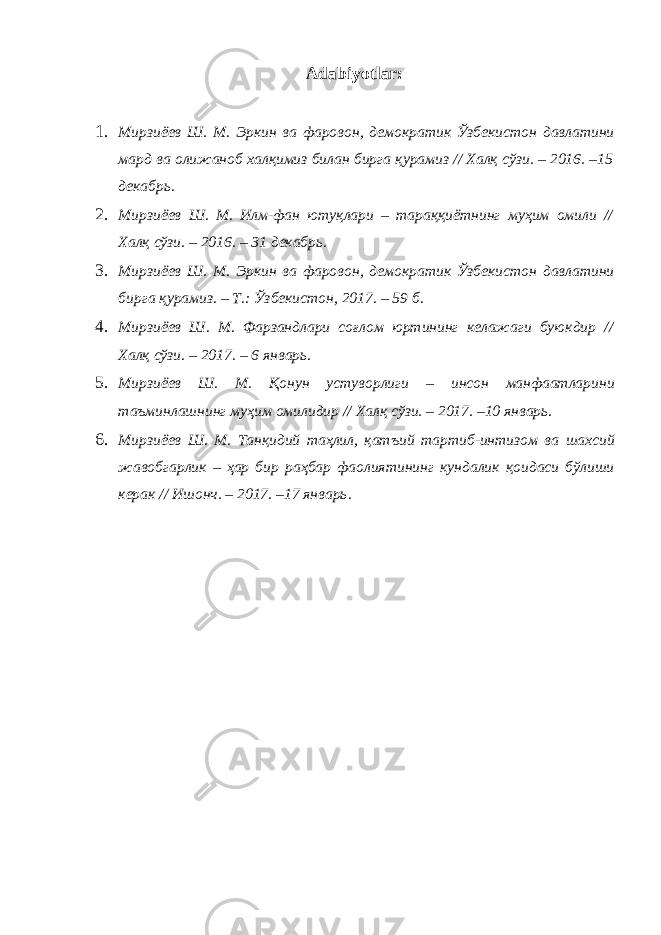 Adabiyotlar: 1. Мирзиёев Ш . М . Эркин ва фаровон , демократик Ўзбекистон давлатини мард ва олижаноб халқимиз билан бирга қурамиз // Халқ сўзи . – 2016. –15 декабрь . 2. Мирзиёев Ш . М . Илм - фан ютуқлари – тараққиётнинг муҳим омили // Халқ сўзи . – 2016. – 31 декабрь . 3. Мирзиёев Ш . М . Эркин ва фаровон , демократик Ўзбекистон давлатини бирга қурамиз . – Т .: Ўзбекистон , 2017. – 59 б . 4. Мирзиёев Ш . М . Фарзандлари соғлом юртининг келажаги буюкдир // Халқ сўзи . – 2017. – 6 январь . 5. Мирзиёев Ш . М . Қонун устуворлиги – инсон манфаатларини таъминлашнинг муҳим омилидир // Халқ сўзи . – 2017. –10 январь . 6. Мирзиёев Ш . М . Танқидий таҳлил , қатъий тартиб - интизом ва шахсий жавобгарлик – ҳар бир раҳбар фаолиятининг кундалик қоидаси бўлиши керак // Ишонч . – 2017. –17 январь . 