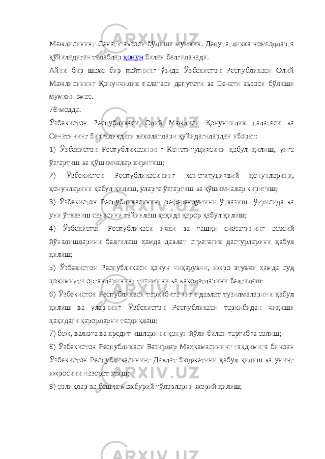 Мажлисининг Сенати аъзоси бўлиши мумкин. Депутатликка номзодларга қўйиладиган талаблар қонун билан белгиланади. Айни бир шахс бир пайтнинг ўзида Ўзбекистон Республикаси Олий Мажлисининг Қонунчилик палатаси депутати ва Сенати аъзоси бўлиши мумкин эмас. 78-модда. Ўзбекистон Республикаси Олий Мажлиси Қонунчилик палатаси ва Сенатининг биргаликдаги ваколатлари қуйидагилардан иборат: 1) Ўзбекистон Республикасининг Конституциясини қабул қилиш, унга ўзгартиш ва қўшимчалар киритиш; 2) Ўзбекистон Республикасининг конституциявий қонунларини, қонунларини қабул қилиш, уларга ўзгартиш ва қўшимчалар киритиш; 3) Ўзбекистон Республикасининг референдумини ўтказиш тўғрисида ва уни ўтказиш санасини тайинлаш ҳақида қарор қабул қилиш; 4) Ўзбекистон Республикаси ички ва ташқи сиёсатининг асосий йўналишларини белгилаш ҳамда давлат стратегик дастурларини қабул қилиш; 5) Ўзбекистон Республикаси қонун чиқарувчи, ижро этувчи ҳамда суд ҳокимияти органларининг тизимини ва ваколатларини белгилаш; 6) Ўзбекистон Республикаси таркибига янги давлат тузилмаларини қабул қилиш ва уларнинг Ўзбекистон Республикаси таркибидан чиқиши ҳақидаги қарорларни тасдиқлаш; 7) бож, валюта ва кредит ишларини қонун йўли билан тартибга солиш; 8) Ўзбекистон Республикаси Вазирлар Маҳкамасининг тақдимига биноан Ўзбекистон Республикасининг Давлат бюджетини қабул қилиш ва унинг ижросини назорат этиш; 9) солиқлар ва бошқа мажбурий тўловларни жорий қилиш; 