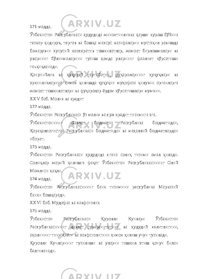 121-модда. Ўзбекистон Республикаси ҳудудида жиноятчиликка қарши кураш бўйича тезкор-қидирув, тергов ва бошқа махсус вазифаларни мустақил равишда бажарувчи хусусий кооператив ташкилотлар, жамоат бирлашмалари ва уларнинг бўлинмаларини тузиш ҳамда уларнинг фаолият кўрсатиши таъқиқланади. Қонунийлик ва ҳуқуқий тартиботни, фуқароларнинг ҳуқуқлари ва эркинликларини ҳимоя қилишда ҳуқуқни муҳофаза қилувчи органларга жамоат ташкилотлари ва фуқаролар ёрдам кўрсатишлари мумкин. XXV боб. Молия ва кредит 122-модда. Ўзбекистон Республикаси ўз молия ва пул-кредит тизимига эга. Ўзбекистоннинг Давлат бюджети Республика бюджетидан, Қорақалпоғистон Республикаси бюджетидан ва маҳаллий бюджетлардан иборат. 123-модда. Ўзбекистон Республикаси ҳудудида ягона солиқ тизими амал қилади. Солиқлар жорий қилишга фақат Ўзбекистон Республикасининг Олий Мажлиси ҳақли. 124-модда. Ўзбекистон Республикасининг банк тизимини республика Марказий банки бошқаради. XXVI боб. Мудофаа ва хавфсизлик 125-модда. Ўзбекистон Республикаси Қуролли Кучлари Ўзбекистон Республикасининг давлат суверенитетини ва ҳудудий яхлитлигини, аҳолининг тинч ҳаёти ва хавфсизлигини ҳимоя қилиш учун тузилади. Қуролли Кучларнинг тузилиши ва уларни ташкил этиш қонун билан белгиланади. 