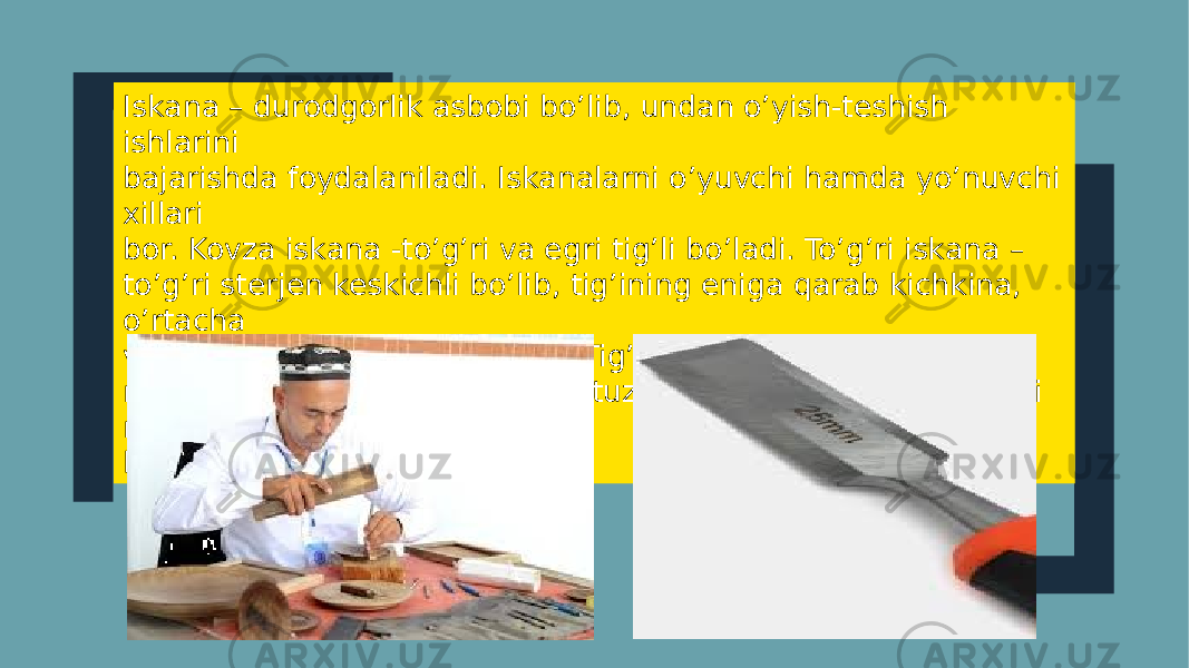 Iskаna – durodgorlik asbobi bo’lib, undan o’yish-teshish ishlarini bajarishda foydalаniladi. Iskаnalarni o’yuvchi hamda yo’nuvchi xillari bor. Kovza iskаna -to’g’ri va egri tig’li bo’ladi. To’g’ri iskаna – to’g’ri sterjen keskichli bo’lib, tig’ining eniga qarab kichkina, o’rtacha va katta iskаnalarga bo’linadi. Tig’ining eni 1.5 mmdаn 10 mmgacha bo’ladi. Nova iskаna tuzilishi bo’yicha tig’ining uchi nov shaklida bo’ladi. 