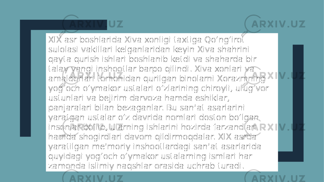 XIX asr boshlarida Xiva xonligi taxtiga Qo‘ng‘irot sulolasi vakillari kelganlaridan keyin Xiva shahrini qayta qurish ishlari boshlanib ketdi va shaharda bir talay yangi inshootlar barpo qilindi. Xiva xonlari va amaldorlari tomonidan qurilgan binolarni Xorazmning yog‘och o‘ymakor ustalari o‘zlarining chiroyli, ulug‘vor ustunlari va bejirim darvoza hamda eshiklar, panjaralari bilan bezaganlar. Bu san’at asarlarini yaratgan ustalar o‘z davrida nomlari doston bo‘lgan insonlar bo‘lib, ularning ishlarini hozirda farzandlari hamda shogirdlari davom qildirmoqdalar. XIX asrda yaratilgan me’moriy inshootlardagi san’at asarlarida quyidagi yog‘och o‘ymakor ustalarning ismlari har zamonda islimiy naqshlar orasida uchrab turadi. 