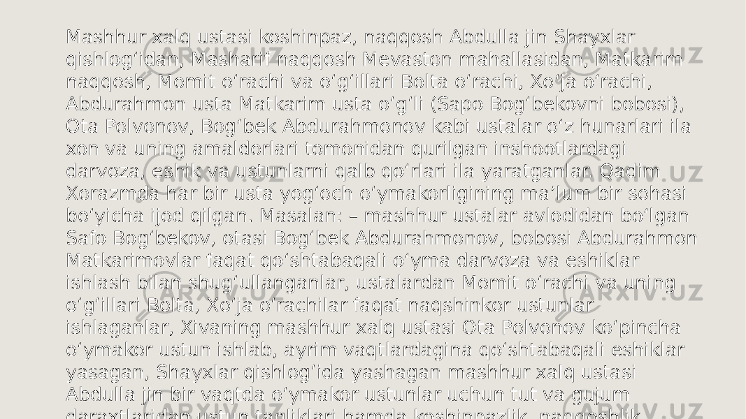 Mashhur xalq ustasi koshinpaz, naqqosh Abdulla jin Shayxlar qishlog‘idan, Masharif naqqosh Mevaston mahallasidan, Matkarim naqqosh, Momit o‘rachi va o‘g‘illari Bolta o‘rachi, Xo‘ja o‘rachi, Abdurahmon usta Matkarim usta o‘g‘li (Sapo Bog‘bekovni bobosi), Ota Polvonov, Bog‘bek Abdurahmonov kabi ustalar o‘z hunarlari ila xon va uning amaldorlari tomonidan qurilgan inshootlardagi darvoza, eshik va ustunlarni qalb qo‘rlari ila yaratganlar. Qadim Xorazmda har bir usta yog‘och o‘ymakorligining ma’lum bir sohasi bo‘yicha ijod qilgan. Masalan: – mashhur ustalar avlodidan bo‘lgan Safo Bog‘bekov, otasi Bog‘bek Abdurahmonov, bobosi Abdurahmon Matkarimovlar faqat qo‘shtabaqali o‘yma darvoza va eshiklar ishlash bilan shug‘ullanganlar, ustalardan Momit o‘rachi va uning o‘g‘illari Bolta, Xo‘ja o‘rachilar faqat naqshinkor ustunlar ishlaganlar, Xivaning mashhur xalq ustasi Ota Polvonov ko‘pincha o‘ymakor ustun ishlab, ayrim vaqtlardagina qo‘shtabaqali eshiklar yasagan, Shayxlar qishlog‘ida yashagan mashhur xalq ustasi Abdulla jin bir vaqtda o‘ymakor ustunlar uchun tut va gujum daraxtlaridan ustun tagliklari hamda koshinpazlik, naqqoshlik san’ati bilan shug‘ullangan. 