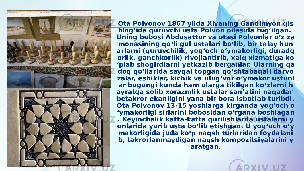 Ota Polvonov 1867 yilda Xivaning Gandimyon qis hlog‘ida quruvchi usta Polvon oilasida tug‘ilgan. Uning bobosi Abdusattor va otasi Polvonlar o‘z za monasining qo‘li gul ustalari bo‘lib, bir talay hun arlarni (quruvchilik, yog‘och o‘ymakorligi, duradg orlik, ganchkorlik) rivojlantirib, xalq xizmatiga ko ‘plab shogirdlarni yetkazib berganlar. Ularning qa doq qo‘llarida sayqal topgan qo‘shtabaqali darvo zalar, eshiklar, kichik va ulug‘vor o‘ymakor ustunl ar bugungi kunda ham ularga tikilgan ko‘zlarni h ayratga solib xorazmlik ustalar san’atini naqadar betakror ekanligini yana bir bora isbotlab turibdi. Ota Polvonov 13-15 yoshlarga kirganda yog‘och o ‘ymakorligi sirlarini bobosidan o‘rgana boshlagan . Keyinchalik katta-katta qurilishlarda ustalarni y onlarida yurib usta bo‘lib etishgan. U yog‘och o‘y makorligida juda ko‘p naqsh turlaridan foydalani b, takrorlanmaydigan naqsh kompozitsiyalarini y aratgan. 