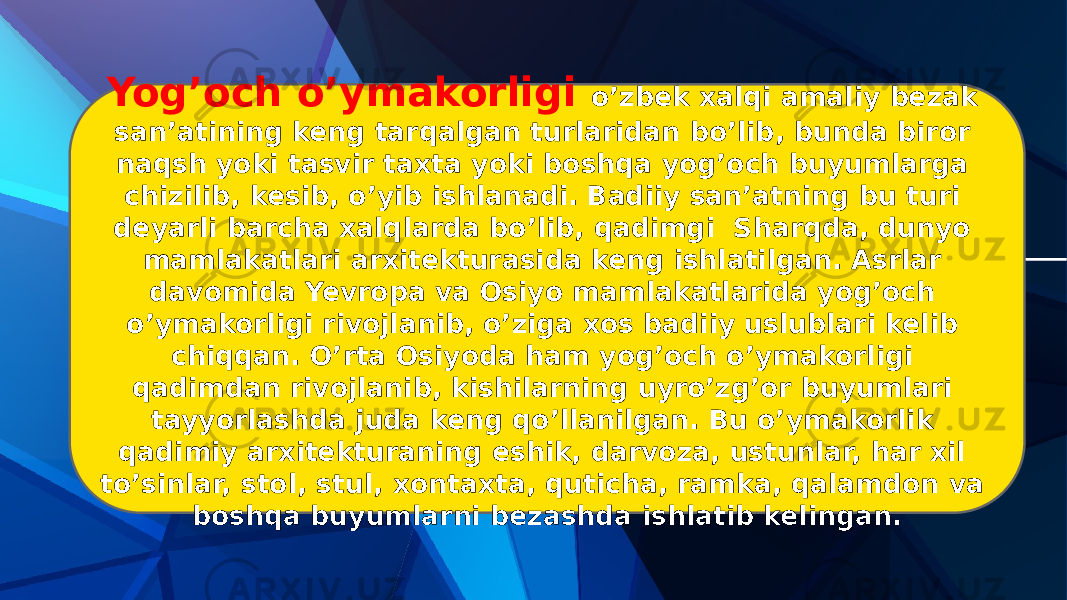 Yog’och o’ymakorligi o’zbek xalqi amaliy bezak san’atining keng tarqalgan turlaridan bo’lib, bunda biror naqsh yoki tasvir taxta yoki boshqa yog’och buyumlarga chizilib, kesib, o’yib ishlanadi. Badiiy san’atning bu turi deyarli barcha xalqlarda bo’lib, qadimgi Sharqda, dunyo mamlakatlari arxitekturasida keng ishlatilgan. Asrlar davomida Yevropa va Osiyo mamlakatlarida yog’och o’ymakorligi rivojlanib, o’ziga xos badiiy uslublari kelib chiqqan. O’rta Osiyoda ham yog’och o’ymakorligi qadimdan rivojlanib, kishilarning uyro’zg’or buyumlari tayyorlashda juda keng qo’llanilgan. Bu o’ymakorlik qadimiy arxitekturaning eshik, darvoza, ustunlar, har xil to’sinlar, stol, stul, xontaxta, quticha, ramka, qalamdon va boshqa buyumlarni bezashda ishlatib kelingan. 