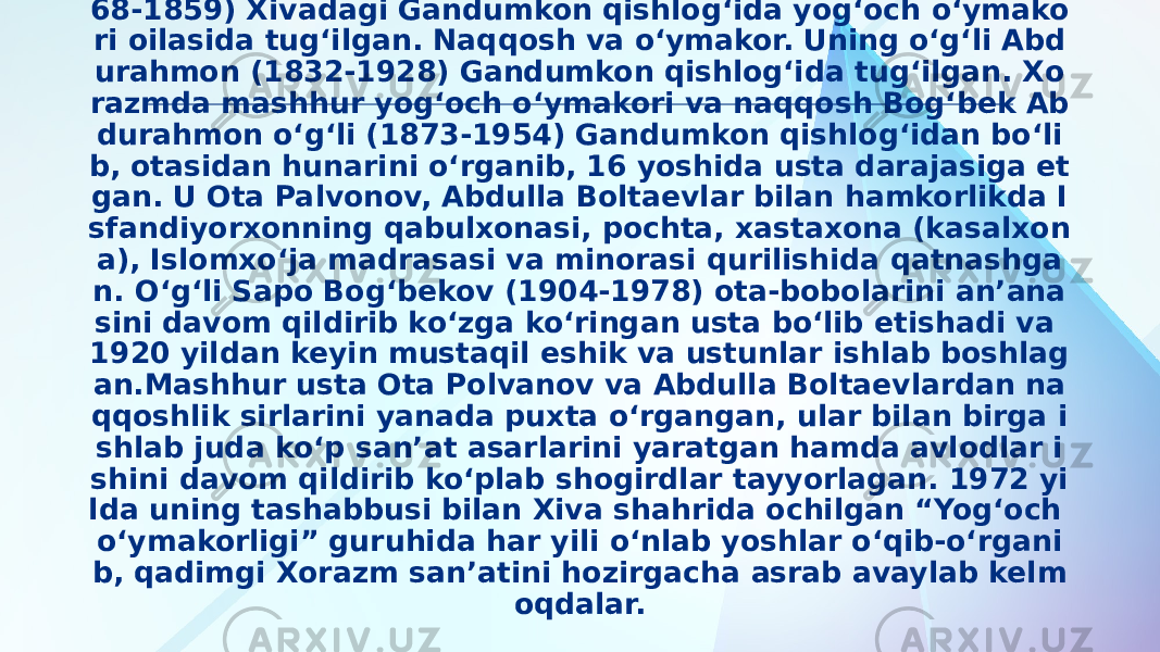 Yog‘och o‘ymakor xalq ustasi Matkarim ibn Muhammad (17 68-1859) Xivadagi Gandumkon qishlog‘ida yog‘och o‘ymako ri oilasida tug‘ilgan. Naqqosh va o‘ymakor. Uning o‘g‘li Abd urahmon (1832-1928) Gandumkon qishlog‘ida tug‘ilgan. Xo razmda mashhur yog‘och o‘ymakori va naqqosh Bog‘bek Ab durahmon o‘g‘li (1873-1954) Gandumkon qishlog‘idan bo‘li b, otasidan hunarini o‘rganib, 16 yoshida usta darajasiga et gan. U Ota Palvonov, Abdulla Boltaevlar bilan hamkorlikda I sfandiyorxonning qabulxonasi, pochta, xastaxona (kasalxon a), Islomxo‘ja madrasasi va minorasi qurilishida qatnashga n. O‘g‘li Sapo Bog‘bekov (1904-1978) ota-bobolarini an’ana sini davom qildirib ko‘zga ko‘ringan usta bo‘lib etishadi va 1920 yildan keyin mustaqil eshik va ustunlar ishlab boshlag an.Mashhur usta Ota Polvanov va Abdulla Boltaevlardan na qqoshlik sirlarini yanada puxta o‘rgangan, ular bilan birga i shlab juda ko‘p san’at asarlarini yaratgan hamda avlodlar i shini davom qildirib ko‘plab shogirdlar tayyorlagan. 1972 yi lda uning tashabbusi bilan Xiva shahrida ochilgan “Yog‘och o‘ymakorligi” guruhida har yili o‘nlab yoshlar o‘qib-o‘rgani b, qadimgi Xorazm san’atini hozirgacha asrab avaylab kelm oqdalar. 