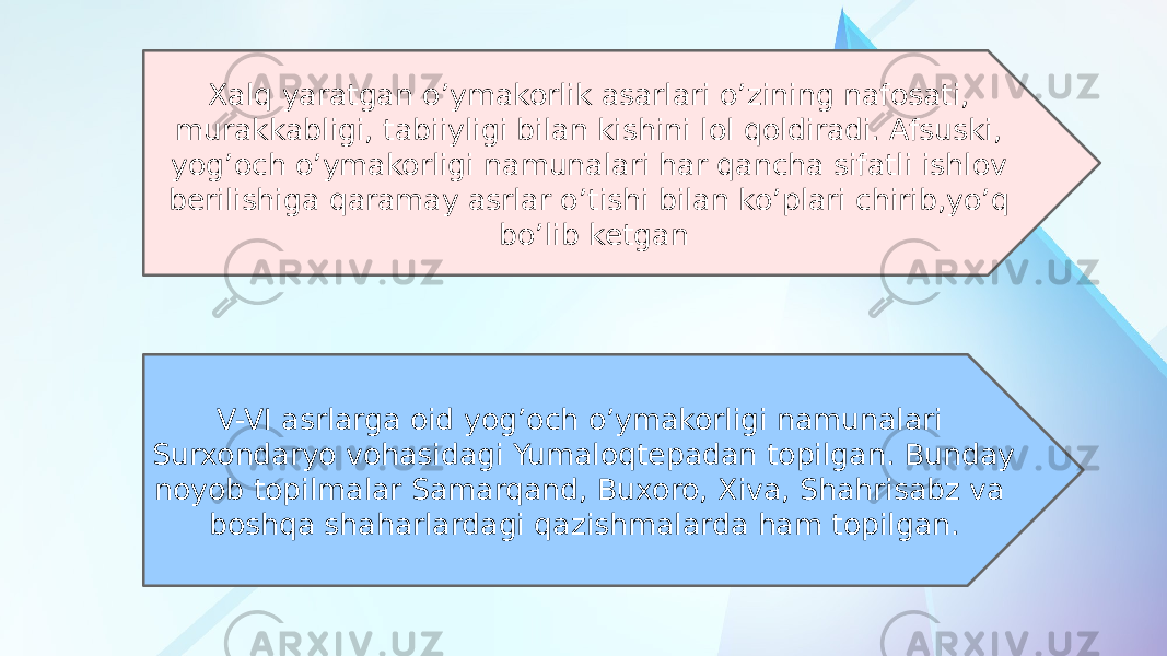 Xalq yaratgan o’ymakorlik asarlari o’zining nafosati, murakkabligi, tabiiyligi bilan kishini lol qoldiradi. Afsuski, yog’och o’ymakorligi namunalari har qancha sifatli ishlov berilishiga qaramay asrlar o’tishi bilan ko’plari chirib,yo’q bo’lib ketgan V-VI asrlarga oid yog’och o’ymakorligi namunalari Surxondaryo vohasidagi Yumaloqtepadan topilgan. Bunday noyob topilmalar Samarqand, Buxoro, Xiva, Shahrisabz va boshqa shaharlardagi qazishmalarda ham topilgan. 
