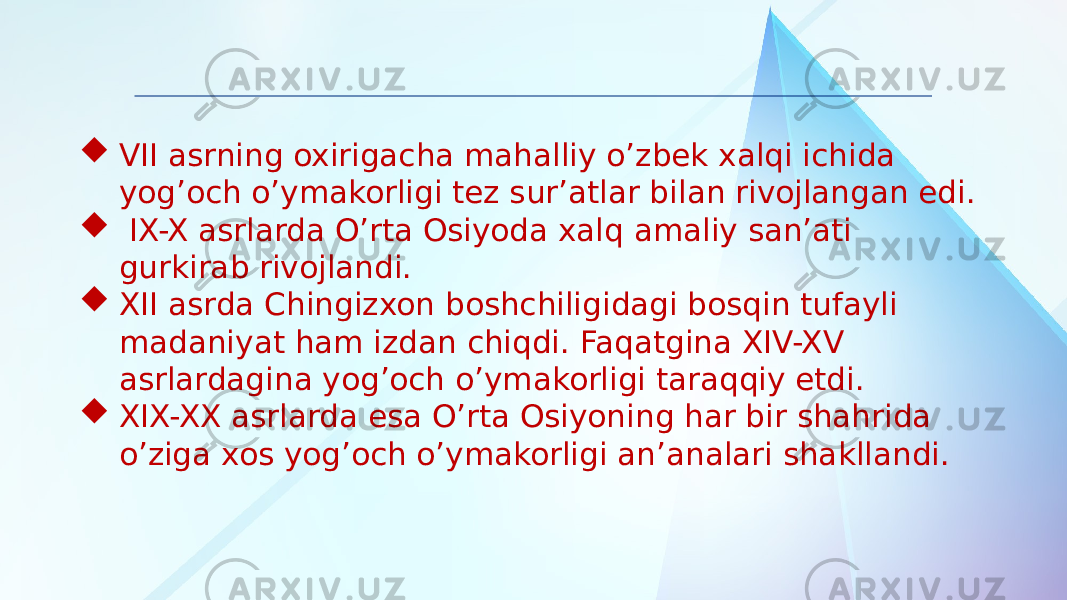  VII asrning oxirigacha mahalliy o’zbek xalqi ichida yog’och o’ymakorligi tez sur’atlar bilan rivojlangan edi.  IX-X asrlarda O’rta Osiyoda xalq amaliy san’ati gurkirab rivojlandi.  XII asrda Chingizxon boshchiligidagi bosqin tufayli madaniyat ham izdan chiqdi. Faqatgina XIV-XV asrlardagina yog’och o’ymakorligi taraqqiy etdi.  XIX-XX asrlarda esa O’rta Osiyoning har bir shahrida o’ziga xos yog’och o’ymakorligi an’analari shakllandi. 